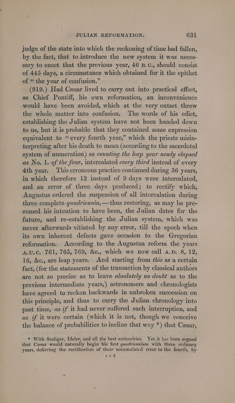 judge of the state into which the reckoning of time had fallen, by the fact, that to introduce the new system it was neces- sary to enact that the previous year, 46 B.C., should consist of 445 days, a circumstance which obtained for it the epithet of “ the year of confusion.” (919.) Had Cesar lived to carry out into practical effect, as Chief Pontiff, his own reformation, an inconvenience would have been avoided, which at the very outset threw the whole matter into confusion. The words of his edict, establishing the Julian system have not been handed down to us, but it is probable that they contained some expression equivalent to “every fourth year,” which the priests misin- terpreting after his death to mean (according to the sacerdotal system of numeration) as counting the leap year newly elapsed as No.1. of the four, intercalated every third instead of every Ath year. ‘This erroneous practice continued during 36 years, in which therefore 12 instead of 9 days were intercalated, and an error of three days produced; to rectify which, Augustus ordered the suspension of all intercalation during three complete guadriennia, —thus restoring, as may be pre- sumed his intention to have been, the Julian dates for the future, and re-establishing the Julian system, which was never afterwards vitiated by any error, till the epoch when its own inherent defects gave occasion to the Gregorian reformation. According to the Augustan reform the years A.u.c. 761, 765, 769, &amp;c., which we now call a.p. 8, 12, 16, &amp;c., are leap years. And starting from this as a certain fact, (for the statements of the transaction by classical authors are not so precise as to leave absolutely no doubt as to the previous intermediate years,) astronomers and chronologists have agreed to reckon backwards in unbroken succession on this principle, and thus to carry the Julian chronology into past time, as if it had never suffered such interruption, and as if it were certain (which it is not, though we conceive the balance of probabilities to incline that way *) that Cesar, * With Scaliger, Ideler, and all the best authorities, Yet it has been argued that Casar would naturally begin his first quadrienntum with three ordinary years, deferring the rectification of their accumulated error to the fourth, by S54