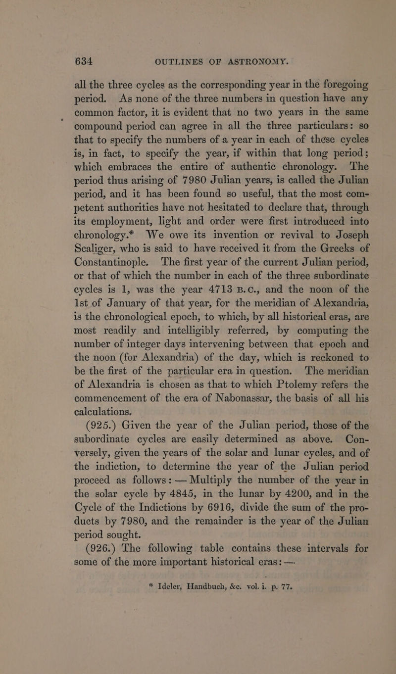 all the three cycles as the corresponding year in the foregoing period. As none of the three numbers in question have any common factor, it is evident that no two years in the same compound period can agree in all the three particulars: so that to specify the numbers of a year in each of these cycles is, in fact, to specify the year, if within that long period; which embraces the entire of authentic chronology. The period thus arising of 7980 Julian years, is called the Julian period, and it has been found so useful, that the most com- petent authorities have not hesitated to declare that, through its employment, light and order were first introduced into chronology.* We owe its invention or revival to Joseph Scaliger, who is said to have received it from the Greeks of Constantinople. ‘The first year of the current Julian period, or that of which the number in each of the three subordinate cycles is 1, was the year 4713 B.c., and the noon of the Ist of January of that year, for the meridian of Alexandria, is the chronological epoch, to which, by all historical eras, are most readily and intelligibly referred, by computing the number of integer days intervening between that epoch and the noon (for Alexandria) of the day, which is reckoned to be the first of the particular era in question. The meridian of Alexandria is chosen as that to which Ptolemy refers the commencement of the era of Nabonassar, the basis of all his calculations. (925.) Given the year of the Julian period, those of the subordinate cycles are easily determined as above. Con- versely, given the years of the solar and lunar cycles, and of the indiction, to determine the year of the Julian period proceed as follows: — Multiply the number of the year in the solar cycle by 4845, in the lunar by 4200, and in the Cycle of the Indictions by 6916, divide the sum of the pro- ducts by 7980, and the remainder is the year of the Julian period sought. (926.) The following table contains these intervals for some of the more mmportant historical eras: —. * Ideler, Handbuch, &amp;c. vol. i. p. 77.