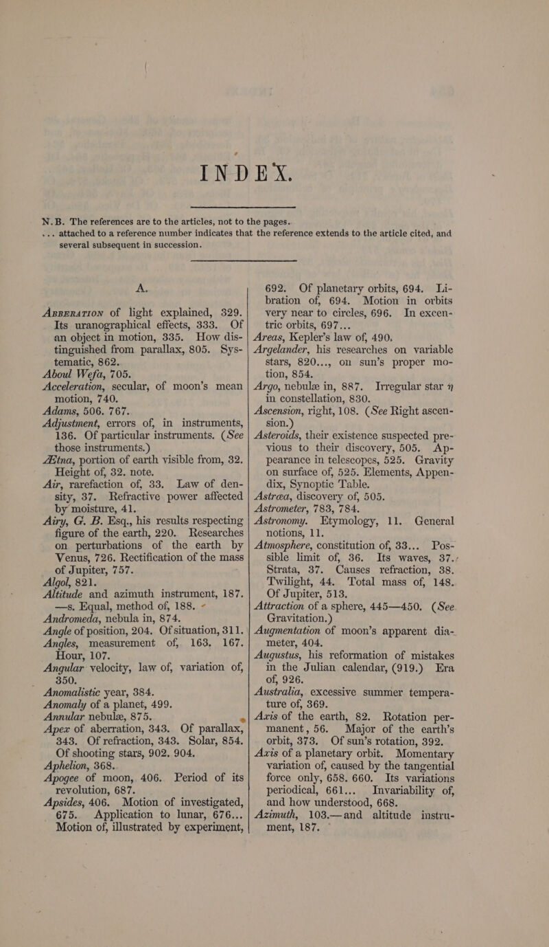 A. Axpseration of light explained, 329. Its uranographical effects, 333. Of an object in motion, 335. How dis- tinguished from parallax, 805. Sys- tematic, 862. Aboul Wefa, 705. Acceleration, secular, of moon’s mean motion, 740. Adams, 506. 767. Adjustment, errors of, in instruments, 136. Of particular instruments. (See those instruments. ) Aina, portion of earth visible from, 32. Height of, 32. note. Air, rarefaction of, 33. Law of den- sity, 37. Refractive power affected by moisture, 41. Airy, G. B. Esq., his results respecting figure of the earth, 220. Researches on perturbations of the earth by Venus, 726. Rectification of the mass of Jupiter, 757. Algol, 821. Altitude and azimuth ieee DE, 187. —s. Equal, method of, 188. Andromeda, nebula in, 874. Angle of position, 204. Ofsituation, 311. Angles, measurement of, 163, 167. Hour, 107. Angular velocity, law of, variation of, 350. Anomalistice year, 384. Anomaly of a planet, 499. Annular nebuls, 875. Apex of aberration, 343. Of parallax, 343. Of refraction, 343. Solar, 854. Of shooting stars, 902, 904. Aphelion, 368. Apogee of moon, 406. revolution, 687. Apsides, 406. Motion of investigated, 675. Application to lunar, 676... Motion of, illustrated by experiment, Period of its 692. Of planetary orbits, 694. Li- bration of, 694. Motion in orbits very near to circles, 696. In excen- tric orbits, 697... Areas, Kepler’s law of, 490. Argelander, his researches on variable stars, 820..., on sun’s proper mo- tion, 854. Argo, nebule in, 887. in constellation, 830. Ascension, right, 108. (See Right ascen- sion.) Asteroids, their existence suspected pre- vious to their discovery, 505. Ap- pearance in telescopes, 525. Gravity on surface of, 525. Elements, Appen- dix, Synoptic Table. Astrea, discovery of, 505. Astrometer, 783, 784. Irregular star 7 Astronomy. Etymology, 11. General notions, 11. Atmosphere, constitution of, 33... Pos- sible limit of, 36. Its waves, 37., Strata, 37. Causes refraction, 38. Twilight, 44. Total mass of, 148. Of Jupiter, 513. Attraction of a sphere, 445—450. (See Gravitation.) Augmentation of moon’s apparent dia- meter, 404. Augustus, his reformation of mistakes in the Julian calendar, (919.) Era of, 926. Australia, excessive summer tempera- ture of, 369. Axis of the earth, 82. manent, 56. Major of the earth’s orbit, 373, Of sun’s rotation, 392. Axis of a planetary orbit. Momentary variation of, caused by the tangential force only, 658. 660. Its variations periodical, 661... Invariability of, and how understood, 668. Azimuth, 103.—and_ altitude ment, 187. © Rotation per- instru-