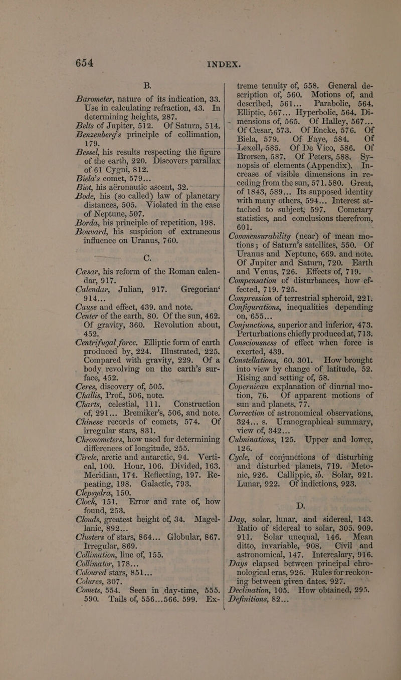 B. Barometer, nature of its indication, 33. Use in calculating refraction, 43. In determining heights, 287. Belts of Jupiter, 512. Of Saturn, 514, Benzenberg’s principle of collimation, 179. Bessel, his results respecting the figure of the earth, 220. Discovers parallax of 61 Cygni, 812. Biela’s comet, 579.. Biot, his aéronautic ascent, 32. Bode, his (so called) law of planetary distances, 505. Violated in the case of Neptune, 507. Borda, his principle of repetition, 198. Bouvard, his suspicion of extraneous influence on Uranus, 760. Us Cesar, his reform of the Roman calen- dar, 917. Calendar, 914... Cause and effect, 439. and note. Center of the earth, 80. Of the sun, 462. Of gravity, 360. Revolution about, 452. Centrifugal force. Elliptic form of earth produced by, 224. Illustrated, 225. Compared with gravity, 229. Of a body. revolving on the earth’s sur- face, 452. Ceres, discovery of, 505. Challis, Prof., 506, note. Charts, celestial, 111. Construction of, 291... Bremiker’s, 506, and note. Chinese records of comets, 574. Of irregular stars, 831. Chronometers, how used for determining differences of longitude, 255. Circle, arctic and antarctic, 94. Verti- cal, 100. Hour, 106. Divided, 163. Meridian, 174. Reflecting, 197. Re- peating, 198. Galactic, 793. Clepsydra, 150. Clock, 151. Error and rate of, how found, 253. Clouds, greatest height of, 34. lanic, 892... Clusters of stars, 864... Irregular, 869. Collimation, line of, 155. Collimator, 178... Coloured stars, 851... Colures, 307. Comets, 554. 590, Julian, 917. Gregorian‘ Magel- Globular, 867. Seen in day-time, 555. Tails of, 556,..566. 599. Ex-~ treme tenuity of, 558. General de- scription of, 560. Motions of, and described, 561... Parabolic, 564. Elliptic, 567... Hyperbolic, 564. Di- ~ mensions of, 565. Of Halley, 567... Of Cesar, 573. Of Encke, 576. Of Biela, 579. Of Faye, 584. Of Lexell,-585. Of De Vico, 586. Of Brorsen, 587. Of Peters, 588. Sy- nopsis of elements (Appendix), In- crease. of visible dimensions in re- ceding from the sun, 571.580. Great, of 1843, 589... Its supposed identity with many others, 594... Interest at- tached to subject; 597. Cometary statistics, and conclusions berm, 601. Commensurability (near) of mean mo- tions; of Saturn’s satellites, 550. Of Uranus and Neptune, 669. and note. Of Jupiter and Saturn, 720. Earth and Venus, 726. Effects of, 719. Compensation of disturbances, how ef- fected, 719. 725. Compression of terrestrial spheroid, 221. Configurations, inequalities depending Olt, ‘GDG.,+ Conjunctions, superior and inferior, 473. Perturbations chiefly produced at, 713. Consciousness of effect when force is exerted, 439. Constellations, 60.301. How brought into view by change of latitude, 52. Rising and setting of, 58. Copernican explanation of diurnal mo- tion, 76. Of apparent motions of sun and planets, 77. Correction of astronomical Cuber aiins 324... s. Uranographical summary, view of, 34205. Culminations, 125. 126. Cycle, of conjunctions of disturbing and disturbed planets, 719. Meto- nic, 926. Callippic, 7b. Solar, 921. Lunar, 922. Of indictions, 923. - Upper and lower, D. Day, solar, lunar, and sidereal, 143. Ratio of sidereal to solar, 305. 909. 911. Solar unequal, 146. Mean ditto, invariable, 908. Civil and astronomical, 147. Intercalary, 916. Days elapsed between principal chro- nological eras, 926. Rules for reckon- ing between given dates, 927. Declination, 105. How obtained, 295, Definitions, 82... ,