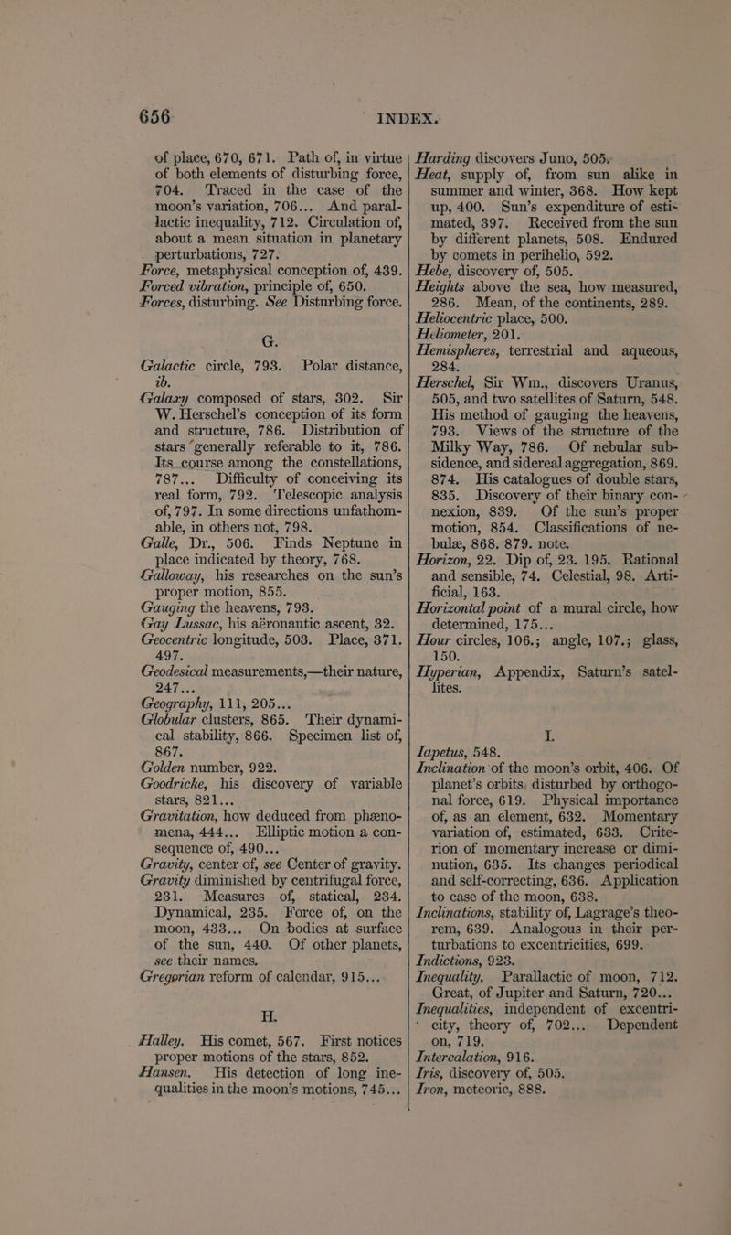 of place, 670, 671. Path of, in virtue of both elements of disturbing force, 704. Traced in the case of the moon’s variation, 706,... And paral- lactic inequality, 712. Circulation of, about a mean situation in planetary perturbations, 727. Force, metaphysical conception of, 439. Forced vibration, principle of, 650. Forces, disturbing. See Disturbing force. JE Galactic circle, 793. ib. Galaxy composed of stars, 302. Sir W. Herschel’s conception of its form and structure, 786. Distribution of stars ‘generally referable to it, 786. Its. course among the constellations, 787... Difficulty of conceiving its real form, 792. Telescopic analysis of, 797. In some directions unfathom- able, in others not, 798. Galle, Dyr., 506. Finds Neptune in place indicated by theory, 768. Galloway, his researches on the sun’s proper motion, 855. Gauging the heavens, 793. Gay Lussac, his aéronautic ascent, 32. Geocentric longitude, 503. Place, 371. 497. Geodesical measurements,—their nature, 247... Geography, 111, 205... Globular clusters, 865. Their dynami- cal stability, 866. Specimen list of, 867. Golden number, 922. Goodriche, his discovery of variable stars, 821... Gravitation, how deduced from pheeno- mena, 444,., Elliptic motion a con- sequence of, 490... Gravity, center of, see Center of gravity. Gravity diminished by centrifugal force, Polar distance, 231. Measures of, statical, 234. Dynamical, 235. Force of, on the moon, 433... On bodies at surface of the sun, 440, see their names. Gregorian reform of calendar, 915... Of other planets, Ef: _ Halley. His comet, 567. First notices proper motions of the stars, 852. Hansen. His detection of long ine- qualities in the moon’s motions, 745... Harding discovers Juno, 505. Heat, supply of, from sun alike in summer and winter, 368. How kept up, 400. Sun’s expenditure of esti- mated, 397. Received from the sun by different planets, 508. Endured. by comets in perihelio, 592. Hebe, discovery of, 505. Heights above the sea, how measured, 286. Mean, of the continents, 289. Heliocentric place, 500. Heliometer, 201. Hemispheres, terrestrial and aqueous, 284. Herschel, Sir Wm., discovers Uranus, 505, and two satellites of Saturn, 548. His method of gauging the heavens, 793. Views of the structure of the Milky Way, 786. Of nebular sub- sidence, and sidereal aggregation, 869. 874. His catalogues of double stars, 835. Discovery of their binary con- - nexion, 839. Of the sun’s proper motion, 854. Classifications of ne- bul, 868. 879. note. Horizon, 22. Dip of, 23. 195. Rational and sensible, 74. Celestial, 98. Arti- ficial, 163. Horizontal point of a mural circle, how determined, 175... Hour circles, 106.; angle, 107.; glass, 150. Hyperian, Appendix, Saturn’s satel- lites. iF Tapetus, 548. Inclination of the moon’s orbit, 406. Of planet’s orbits, disturbed by orthogo- nal force, 619. Physical importance of, as an element, 632. Momentary variation of, estimated, 633. Crite- rion of momentary increase or dimi- nution, 635. Its changes periodical and self-correcting, 636. Application to case of the moon, 638. Inclinations, stability of, Lagrage’s theo- rem, 639. Analogous in their per- turbations to excentricities, 699. Indictions, 928. Inequality. Parallactic of moon, 712. Great, of Jupiter and Saturn, 720... Inequalities, independent of excentri- city, theory of, 702... Dependent on, 719. Intercalation, 916. Iris, discovery of, 505. Iron, meteoric, 888.
