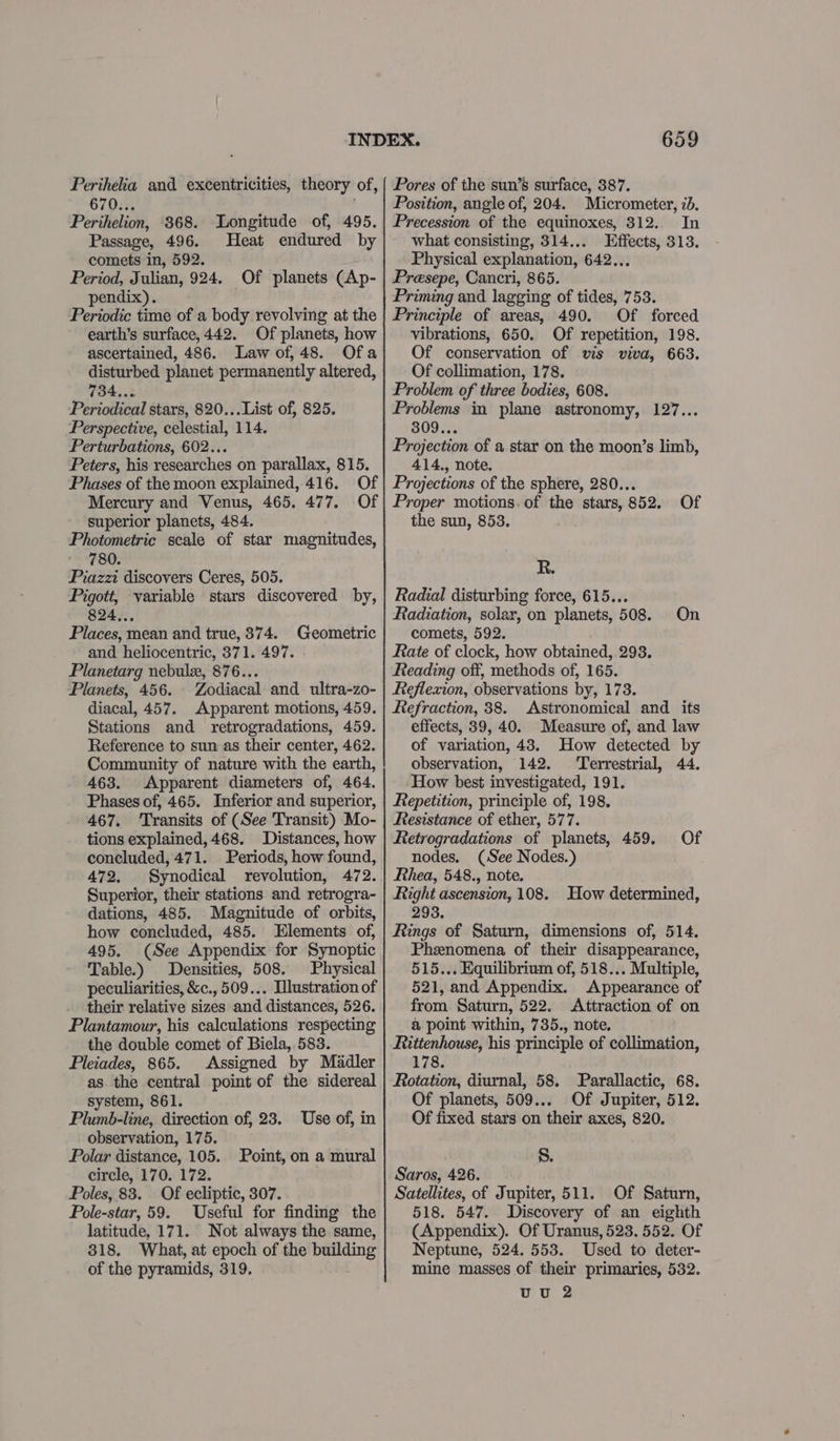 Perihelia and excentricities, theory of, 670.. Perihelion, 368. Longitude of, 495. Passage, 496. Heat endured by comets in, 592. Period, Julian, 924. Of planets (Ap- pendix). Periodic time of a body revolving at the earth’s surface, 442. Of planets, how ascertained, 486. Law of, 48. disturbed planet permanently altered, 784... Periodical stars, 820... List of, 825. Perspective, celestial, 114. Perturbations, 602... Peters, his researches on parallax, 815. Phases of the moon explained, 416. Of Mercury and Venus, 465. 477. Of superior planets, 484. Photometric scale of star magnitudes, 780. Piazzi discovers Ceres, 505. Pigott, variable stars discovered by, 824... Places, mean and true, 374. Geometric and heliocentric, 371. 497. Planetarg nebulex, 876.. Planets, 456. Zodiacal and. ultra-zo- diacal, 457. Apparent motions, 459. Stations and retrogradations, 459. Reference to sun as their center, 462. Community of nature with the earth, 463. Apparent diameters of, 464. Phases of, 465. Inferior and superior, 467. Transits of (See Transit) Mo- tions explained, 468. Distances, how concluded, 471. Periods, how found, 472, Synodical revolution, 472. Superior, their stations and retrogra- dations, 485. Magnitude of orbits, how concluded, 485. Elements of, 495. (See Appendix for Synoptic Table.) Densities, 508. Physical peculiarities, &amp;c., 509... Illustration of their relative sizes and ‘distances, 526. Plantamour, his calculations respecting the double comet of Biela, 583. Pleiades, 865. Assigned by Madler as the central point of the sidereal system, 861. Plumb-line, direction of, 23. Use of, in observation, 175. Polar distance, 105. Point, on a mural circle, 170. 172. Poles, 83. Of ecliptic, 307. Pole-star, 59. Useful for finding the latitude, 171. Not always the same, 318. What, at epoch of the building of the pyramids, 319. 659 Pores of the sun’s surface, 387. Position, angle of, 204. Micrometer, 2b. Precession of the equinoxes, 312. In what consisting, 314... Effects, 313. Physical explanation, 642... Presepe, Cancri, 865. Priming and lagging of tides, 753. Principle of areas, 490. Of forced vibrations, 650. Of repetition, 198. Of conservation of vis viva, 663. Of collimation, 178. Problem of three bodies, 608. Problems in plane astronomy, 127... 309... Projection of a star on the moon’s limb, 414., note. Projections of the sphere, 280... Proper motions. of the stars, 852. Of the sun, 853. R. Radial disturbing force, 615... Radiation, solar, on planets, 508. On comets, 592. Rate of clock, how obtained, 298. Reading off, methods of, 165. Reflexion, observations by, 173. Refraction, 38. Astronomical and its effects, 39,40. Measure of, and law of variation, 43. How detected by observation, 142. ‘Terrestrial, 44. How best investigated, 191. Repetition, principle of, 198, Resistance of ether, 577. Retrogradations of planets, 459. nodes. (See Nodes.) Rhea, 548., note. Right ascension, 108. 293. Rings of Saturn, dimensions of, 514. Phenomena of their disappearance, 515... Equilibrium of, 518... Multiple, 521, and Appendix. Appearance of from Saturn, 522. Attraction of on a point within, 735., note, Rittenhouse, his principle of collimation, 178. Rotation, diurnal, 58. Parallactic, 68. Of planets, 509... Of Jupiter, 512. Of fixed stars on their axes, 820. 8. Of How determined, Saros, 426. Satellites, of Jupiter, 511. Of Saturn, 518. 547. Discovery of an eighth (Appendix). Of Uranus, 523. 552. Of Neptune, 524. 553. Used to deter- mine masses of their primaries, 532. UU 2