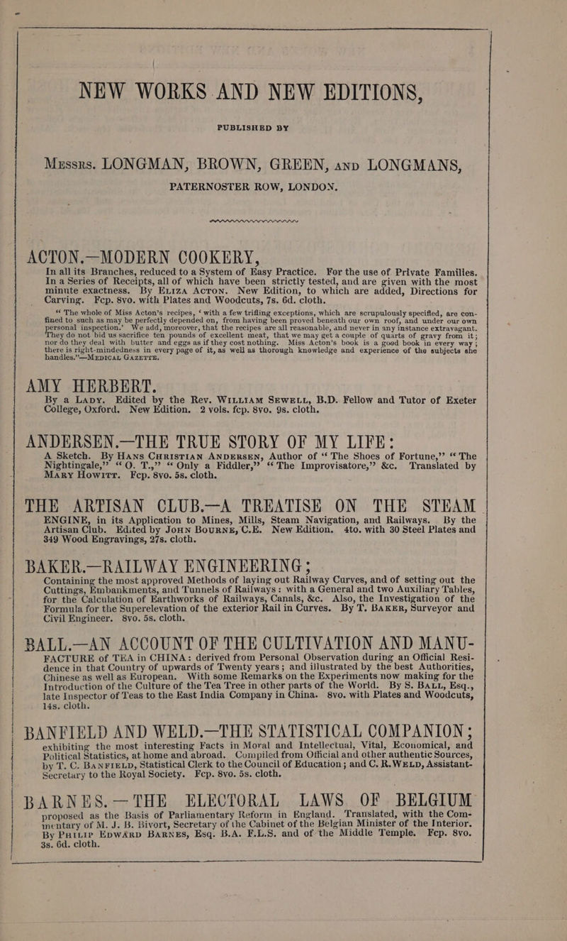 Mzssrs. LONGMAN, BROWN, GREEN, ann LONGMANS, PATERNOSTER ROW, LONDON, ACTON.—MODERN COOKERY, In all its Branches, reduced to a System of Easy Practice. For the use of Private Familles. In a Series of Receipts, all of which have been strictly tested, and are given with the most minute exactness. By Ex1iza Acton. New Edition, to which are added, Directions for Carving. Fcp. 8vo. with Plates and Woodcuts, 7s. 6d. cloth. *< The whole of Miss Acton’s recipes, ‘ with a few trifling exceptions, which are scrupulously specifled, are con- fined to such as may be perfectly depended on, from having been proved beneath our own roof, and under our own ersonal inspection.’ We add, moreover, that the recipes are all reasonable, and never in any instance extravagant. ey do not bid us sacrifice ten pounds of excellent meat, that we may get a couple of quarts of gravy from it; nor do they deal with butter and eggs as if they cost nothing. Miss Acton’s book is a goed book in every way ; there is right-mindedness in every page of it, as well as thorough knowledge and experience of the subjects she handles.” —MeEpicaL GAZETTE, AMY HERBERT. By a Lapy. Edited by the Rev. WiLLIAM SEWELL, B.D. Fellow and Tutor of Exeter College, Oxford. New Edition. 2 vols. fcp. 8vo. 9s. cloth. ANDERSEN.—THE TRUE STORY OF MY LIFE: A Sketch. By Hans CuHrIsTIAN ANDERSEN, Author of ‘‘ The Shoes of Fortune,’’ “The Nightingale,” “ Q. T.,”? “ Only a Fiddler,” ‘‘ The Improvisatore,” &amp;c. Translated by Mary Howitt. Fcp. 8vo. 5s. cloth. : THE ARTISAN CLUB.—A TREATISE ON THE STEAM - ENGINE, in its Application to Mines, Mills, Steam Navigation, and Railways. By the Artisan Club. Edited by JoHN BouRNE, C.E. New Edition. 4to. with 30 Steel Plates and 349 Wood Engravings, 27s. cloth. BAKER.—RAILWAY ENGINEERING; - Containing the most approved Methods of laying out Railway Curves, and of setting out the Cuttings, Embankments, and Tunnels of Railways: with a General and two Auxiliary Tables, for the Calculation of Earthworks of Railways, Canals, &amp;c. Also, the Investigation of the Formula for the Superelevation of the exterior Rail in Curves. By T. BAKER, Surveyor and Civil Engineer. 8vo. 5s. cloth. BALL.—AN ACCOUNT OF THE CULTIVATION AND MANU- FACTURE of TEA in CHINA: derived from Personal Observation during an Official Resi- dence in that Country of upwards of Twenty years; and illustrated by the best Authorities, Chinese as well as European. With some Remarks on the Experiments now making for the Introduction of the Culture of the Tea Tree in other parts of the World. By S. BALL, Esq., late Inspector of Teas to the East India Company in China. 8vo. with Plates and Woodcuts, 14s. cloth. BANFIELD AND WELD.—THE STATISTICAL COMPANION ; exhibiting the most interesting Facts in Moral and Intellectual, Vital, Economical, and Political Statistics, at home and abroad. Compiled from Official and other authentic Sources, by T. C. BANFIELD, Statistical Clerk to the Council of Education ; and C. R.WELD, Assistant- Secretury to the Royal Society. Fcp. 8vo. 5s. cloth. BARNES.—THE ELECTORAL LAWS OF BELGIUM proposed as the Basis of Parliamentary Reform in England. | Translated, with the Com- mentary of M. J. B. Bivort, Secretary of the Cabinet of the Belgian Minister of the Interior. By Pattie EpwArp BaARNEs, Esq. B.A. F.L.S. and of the Middle Temple. Fep. 8vo. 3s. 6d. cloth. NEW WORKS AND NEW EDITIONS, a ne Te ee ese neg ccs SCR BU ache aa es la gs ath aes Sn nn