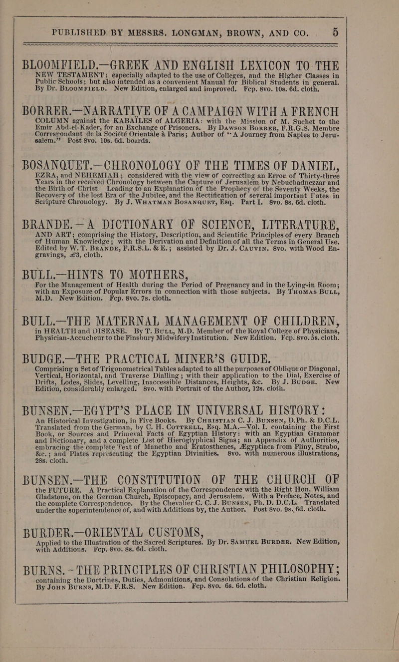 —~ TT SI ao BLOOMFIELD.—GREEK AND ENGLISH LEXICON TO THE NEW TESTAMENT: especially adapted to the use of Colleges, and the Higher Classes in Public Schools; but also intended as a convenient Manual for Biblical Students in general. By Dr. BLoomFIELD. New Edition, enlarged and improved. Fcp. 8vo. 10s. 6d. cloth. BORRER.—NARRATIVE OF A CAMPAIGN WITH A FRENCH COLUMN against the KABAILES of ALGERIA: with the Mission of M. Suchet to the Emir Abd-el-Kader, for an Exchange of Prisoners. By Dawson Borrer, F.R.G.S. Membre Correspondant de la Société Orientale 4 Paris; Author of ‘A Journey from Naples to Jeru- salem.” Post 8vo. 10s. 6d. boards. | BOSANQUET.—CHRONOLOGY OF THE TIMES OF DANIEL, EZRA, and NEHEMIAH; considered with the view of correcting an Error of Thirty-three Years in the received Chronology between the Capture of Jerusalem by Nebuchadnezzar and the Birth of Christ. Leading to an Explanation of the Prophecy of the Seventy Weeks, the Recovery of the lost Era of the Jubilee, and the Rectification of several important Iates in Scripture Chronology. By J. WHATMAN BosANaQuEt, Esq. Part I. 8vo. 8s. 6d. cloth. BRANDE.— A DICTIONARY OF SCIENCE, LITERATURE, AND ART; comprising the History, Description, and Scientific Principles of every Branch of Human Knowledge; with the Derivation and Definition of all the Terms in General Use. Edited by W. T. BRANDE, F.R.S.L. &amp; E.; assisted by Dr. J. CAUVIN. 8v0. with Wood En- gravings, €3, cloth. BULL.—HINTS TO MOTHERS, For the Management of Health during the Period of Pregnancy and in the Lying-in Room; with an Exposure of Popular Errors in connection with those subjects. By THomas BULL, M.D. New Edition. Fcp. 8vo. 7s. cloth. ; BULL.—THE MATERNAL MANAGEMENT OF CHILDREN, in HEALTH and DISEASE. By T. Butt, M.D. Member of the Royal College of Physicians, Physician-Accucheur to the Finsbury Midwifery Institution. New Edition. Fcp. 8vo. 5s. cloth. BUDGE.—THE PRACTICAL MINER’S GUIDE. Comprising a Set of Trigonometrical Tables adapted to all the purposes of Oblique or Diagonal, Vertical, Horizontal, and Traverse Dialling; with their application to the Dial, Exercise of Drifts, Lodes, Slides, Levelling, Inaccessible Distances, Heights, &amp;c. By J. BupGrE. New Edition, considerably enlarged. 8vo. with Portrait of the Author, 12s. cloth. BUNSEN.—EGYPT’S PLACE IN UNIVERSAL HISTORY: An Historical Investigation, in Five Books. By CurisTiaAn C. J. Bunsen, D.Ph. &amp; D.C.L. Translated from the German, by C. H. CoTrrELu, Esq. M.A.—Vol. I. containing the First Book, or Sources and Primeval Facts of Egyptian History: with an Egyptian Grammar and Dictionary, and a complete List of Hieroglyphical Signs; an Appendix of Authorities, embracing the complete Text of Manetho and Eratosthenes, Agyptiaca from Pliny, Strabo, &amp;c.; and Plates representing the Egyptian Divinities. 8vo. with numerous illustrations, 28s. cloth. BUNSEN.—THE CONSTITUTION OF THE CHURCH OF the FUTURE. A Practical Explanation of the Correspondence with the Right Hon. William Gladstone, on the German Church, Episcopacy, and Jerusalem. With a Preface, Notes, and the complete Correspondence. By the Chevalier C. C. J. Bunsen, Ph.D. D.C.L. Translated under the superintendence of, and with Additions by, the Author. Post 8vo. 9s..6d. cloth. BURDER.—ORIENTAL CUSTOMS, Applied to the Illustration of the Sacred Scriptures. By Dr. SAMUEL BuRDER. New Edition, with Additions. Fcp. 8vo. 8s. 6d. cloth. BURNS. ~- THE PRINCIPLES OF CHRISTIAN PHILOSOPHY ; containing the Doctrines, Duties, Admonitions, and Consolations of the Christian Religion. By Joun Burns, M.D. F.R.S. New Edition. Fcp. 8vo. 6s. 6d. cloth.
