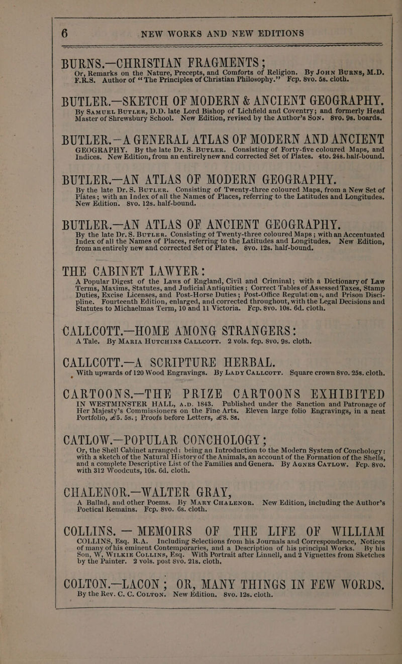 ee oe BURNS.—CHRISTIAN FRAGMENTS ; Or, Remarks on the Nature, Precepts, and Comforts of Religion. By JoHNn Burns, M.D. F.R.S. Author of ‘The Principles of Christian Philosophy.’’ Fcp. 8vo. 5s. cloth. BUTLER.—SKETCH OF MODERN &amp; ANCIENT GEOGRAPHY. By SAMUEL BUTLER, D.D. late Lord Bishop of Lichfield and Coventry; and formerly Head Master of Shrewsbury School. New Edition, revised by the Author’s Son. 8vo. 9s. boards. BUTLER.—A GENERAL ATLAS OF MODERN AND ANCIENT GEOGRAPHY. By the late Dr. S. BuTLER. Consisting of Forty-five coloured Maps, and Indices. New Edition, from an entirely new and corrected Set of Plates. 4to. 24s. half-bound. BUTLER.—AN ATLAS OF MODERN GEOGRAPHY. By the late Dr.S. BuTLER. Consisting of Twenty-three coloured Maps, from a New Set of Plates; with an Index of all the Names of Places, referring to the Latitudes and Longitudes. New Eilition. 8vo. 12s. half-bound. BUTLER.—AN ATLAS OF ANCIENT GEOGRAPHY. By the late Dr.S. BuTLER. Consisting of Twenty-three coloured Maps ; with an Accentuated Index of all the Names of Places, referring to the Latitudes and Longitudes. New Edition, from anentirely new and corrected Set of Plates. 8vo. 12s. half-bound. THE CABINET LAWYER: A Popular Digest of the Laws of England, Civil and Criminal; with a Dictionary of Law Terms, Maxims, Statutes, and Judicial Antiquities ; Correct Tables of Assessed Taxes, Stamp Duties, Excise Licenses, and Post-Horse Duties ; Post-Office Regulations, and Prison Disci- pline. Fourteenth Edition, enlarged, and corrected throughout, with the Legal Decisions and Statutes to Michaelmas Term, 10 and 11 Victoria. Fcp. 8vo. 10s. 6d. cloth. CALLCOTT.—HOME AMONG STRANGERS: ATale. By Marta Hutcuins CALLcoTr. 2 vols. fcp. 8vo. 9s. cloth. CALLCOTT.—A SCRIPTURE HERBAL. i With upwards of 120 Wood Engravings. By LADy CALLcorr. Square crown 8vo. 25s. cloth. CARTOONS.—THE PRIZE CARTOONS EXHIBITED IN WESTMINSTER HALL, 4.p. 1843. Published under the Sanction and Patronage of Her Majesty’s Commissioners on the Fine Arts. Eleven large folio Engravings, in a neat Portfolio, £5. 5s.; Proofs before Letters, £8. 8s. CATLOW.—POPULAR CONCHOLOGY ; Or, the Shell Cabinet arranged: being an Introduction to the Modern System of Conchology: with a sketch of the Natural History of the Animals, an account of the Formation of the Shells, and a complete Descriptive List of the Families andGenera. By AGNES CATLOow. Fep. 8yo. with 312 Woodcuts, 10s. 6d. cloth. CHALENOR.—WALTER GRAY, A Ballad, and other Poems. By Mary CHALENOR. New Edition, including the Author’s Poetical Remains. Fcp. 8vo. 6s. cloth. COLLINS. — MEMOIRS OF THE LIFE OF WILLIAM COLLINS, Esq. R.A. Including Selections from his Journals and Correspondence, Notices of many of his eminent Contemporaries, and a Description of his principal Works. By his Son, W, WILKIE CoLuins, Esq. With Portrait after Linnell, and 2 Vignettes from Sketches by the Painter. 2 vols. post 8vo. 21s. cloth. COLTON.—LACON ; OR, MANY THINGS IN FEW WORDS. By the Rev. C. C. Cotron. New Edition. 8vo. 12s. cloth.