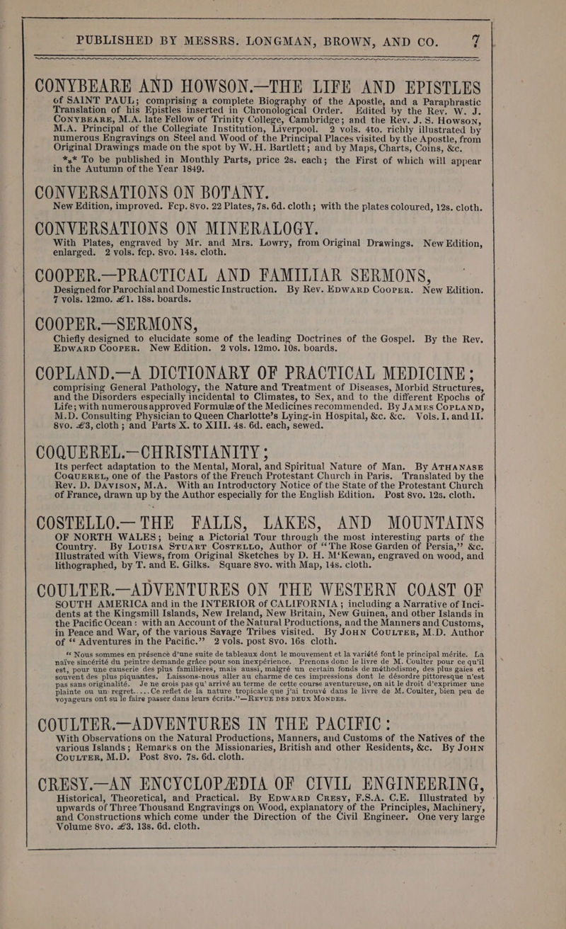ON NN rn _CONYBEARE AND HOWSON.—THE LIFE AND EPISTLES of SAINT PAUL; comprising a complete Biography of the Apostle, and a Paraphrastic Translation of his Epistles inserted in Chronological Order. Edited by the Rev. W. J. CoNnYBEARE, M.A. late Fellow of Trinity College, Cambridge; and the Rev. J. S. Howson, M.A. Principal of the Collegiate Institution, Liverpool. 2 vols. 4to. richly illustrated by numerous Engravings on Steel and Wood of the Principal Places visited by the Apostle, from Original Drawings made on the spot by W..H. Bartlett; and by Maps, Charts, Coins, &amp;c. *,* To be published in Monthly Parts, price 2s. each; the First of which will appear in the Autumn of the Year 1849. CONVERSATIONS ON BOTANY. New Edition, improved. Fcp. 8vo. 22 Plates, 7s. 6d. cloth; with the plates coloured, 12s. cloth. CONVERSATIONS ON MINERALOGY. With Plates, engraved by Mr. and Mrs. Lowry, from Original Drawings. New Edition, enlarged. 2 vols. fcp. 8vo. 14s. cloth. COOPER.—PRACTICAL AND FAMILIAR SERMONS, Designed for Parochial and Domestic Instruction. By Rev. Epwarp Coorer. New Edition. 7 vols. 12mo. #1. 18s. boards. COOPER.—SERMONS, Chiefly designed to elucidate some of the leading Doctrines of the Gospel. By the Rev. EpwaRpD Cooper. New Edition. 2 vols. 12mo. 10s. boards. COPLAND.—A DICTIONARY OF PRACTICAL MEDICINE; comprising General Pathology, the Nature and Treatment of Diseases, Morbid Structures, and the Disorders especially incidental to Climates, to Sex, and to the different Epochs of Life; with numerous approved Formule of the Medicines recommended. By Jamrs CoPpLAND, M.D. Consulting Physician to Queen Charlotte’s Lying-in Hospital, &amp;c. &amp;c. Vols.I. and II. 8vo. €3, cloth; and Parts X. to XIII. 4s. 6d. each, sewed. COQUEREL.—CHRISTIANITY 5 Its perfect adaptation to the Mental, Moral, and Spiritual Nature of Man. By ATHANASE CoQuEREL, one of the Pastors of the French Protestant Church in Paris. Translated by the Rev. D. Davison, M.A. With an Introductory Notice of the State of the Protestant Church of France, drawn up by the Author especially for the English Edition. Post 8vo. 12s. cloth. COSTELLO.— THE FALLS, LAKES, AND MOUNTAINS OF NORTH WALES; being a Pictorial Tour through the most interesting parts of the Country. By Louisa Stuart CosTELLo, Author of ‘The Rose Garden of Persia,’ &amp;c. Illustrated with Views, from Original Sketches by D. H. M‘Kewan, engraved on wood, and lithographed, by T. and E. Gilks. Square 8vo. with Map, 14s. cloth. COULTER.—ADVENTURES ON THE WESTERN COAST OF SOUTH AMERICA and in the INTERIOR of CALIFORNIA ; including a Narrative of Inci- dents at the Kingsmill Islands, New Ireland, New Britain, New Guinea, and other Islands in the Pacific Ocean: with an Account of the Natural Productions, and the Manners and Customs, in Peace and War, of the various Savage Tribes visited. By JoHN CouLTER, M.D. Author of ‘* Adventures in the Pacific.”? 2 vols. post 8vo. 16s. cloth. *¢ Nous sommes en présence d’une suite de tableaux dont le mouvement et la variété font le principal mérite. La naive sincérité du peintre demande grace pour son inexpérience. Prenons donc le livre de M. Coulter pour ce qu'il est, pour une causerie des plus familiéres, mais aussi, malgré un certain fonds de méthodisme, des plus gaies et souvent des plus piquantes. Laissons-nous aller au charme de ces impressions dont le désordre pittoresque n’est pas sans originalité. Je ne crois pas qu’ arrivé au terme de cette course aventureuse, on ait le droit d’exprimer une plainte ou um regret..... Ce reflet de la nature tropicale que j’ai trouvé dans le livre de M. Coulter, bien peu de yoyageurs ont su le faire passer dans leurs écrits.”—RuyuE DEs DEUx MonpEs. COULTER.—ADVENTURES IN THE PACIFIC: With Observations on the Natural Productions, Manners, and Customs of the Natives of the various Islands; Remarks on the Missionaries, British and other Residents, &amp;c. By JoHNn CouLTER, M.D. Post 8vo. 7s. 6d. cloth. CRESY.—AN ENCYCLOPADIA OF CIVIL ENGINEERING, Historical, Theoretical, and Practical. By Epwarp Cresy, F.S.A. C.E. Illustrated by - upwards of Three Thousand Engravings on Wood, explanatory of the Principles, Machinery, and Constructions which come under the Direction of the Civil Engineer. One very large