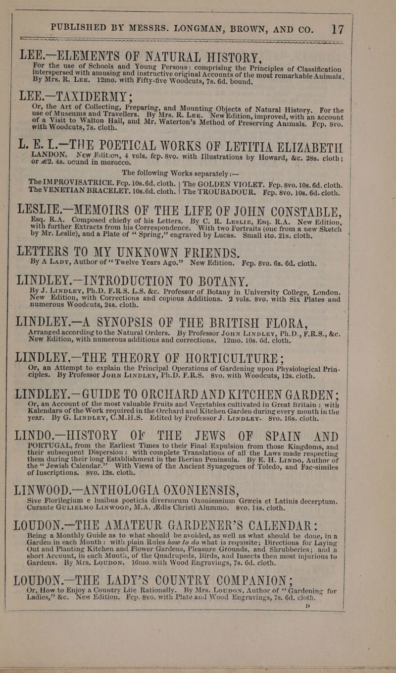 AA ere ————— SN aS ete a gs ES TEE LE DE LOE RROD LSS TINE AEE ING ~ LEE.—ELEMENTS OF NATURAL HISTORY, For the use of Schools and Young Persons: comprising the Principles of Classification interspersed with amusing and instructive original Accounts of the most remarkable Animals. By Mrs. R. LEE. 12mo. with Fifty-five Woodcuts, 7s. 6d. bound. LEE.—TAXIDERMY ; Or, the Art of Collecting, Preparing, and Mounting Objects of Natural History. For the use of Museums and Travellers. By Mrs. R. LEE. New Edition, improved, with an account of a Visit to Walton Hall, and Mr. Waterton’s Method of Preserving Animals. Fcp. 8vo. with Woodcuts, 7s. cloth. ; L. E. L.—THE POETICAL WORKS OF LETITIA ELIZABETH LANDON. New Edition, 4 vols. fep. 8vo. with Illustrations by Howard, &amp;c. 28s. cloth; or £2. 4s. pcund in morocco. The following Works separately :— The IMPROVISATRICKE. Fcp. 10s. 6d. cloth. | The GOLDEN VIOLET. Fep. 8vo. 10s. 6d. cloth. The VENETIAN BRACELET. 10s.6d. cloth. | The TROUBADOUR. F cp. 8vo. 10s. 6d. cloth. LESLIE.—MEMOIRS OF THE LIFE OF JOHN CONSTABLE, Esq. R.A. Composed chiefly of his Letters. By C. R. Lesiiz, Esq. R.A. New Edition, with further Extracts from his Correspondence. —With two Portraits (one from a new Sketch by Mr. Leslie), and a Plate of “ Spring,” engraved by Lucas. Small 4to. 21s. cloth. LETTERS TO MY UNKNOWN FRIENDS. By A Lapy, Author of ‘‘ Twelve Years Ago.”? New Edition. Fcp. 8vo. 6s. 6d. cloth. LINDLEY.—INTRODUCTION TO BOTANY. By J. Linptey, Ph.D. F.R.S. L.S. &amp;c. Professor of Botany in University College, London. New ‘Edition, with Corrections and copious Additions. 2 vols. 8vo. with Six Plates and numerous Woodcuts, 24s. cloth. LINDLEY.—A SYNOPSIS OF THE BRITISH FLORA, New Kdition, with numerous additions and corrections. 12mo. 10s, 6d. cloth. LINDLEY.—THE THEORY OF HORTICULTURE; Or, an Attempt to explain the Principal Operations of Gardening upon Physiological Prin- ciples. By Professor Joun LINDLEY, Ph.D. F.R.S. 8vo. with Woodcuts, 12s. cloth. LINDLEY.—GUIDE TO ORCHARD AND KITCHEN GARDEN; Or, an Account of the most valuable Fruits and Vegetables cultivated in Great Britain : with Kalendars of the Work required in the Orchard and Kitchen Garden during every month in the year. By G. LINDLEY, C.M.H.S. Edited by Professor J. LINDLEY. 8vyo. 16s. cloth. LINDO.—HISTORY OF THE JEWS OF SPAIN AND PORTUGAL, from the Earliest Times to their Final Expulsion from those Kingdoms, and their subsequent Dispersion: with complete Translations of all the Laws made respecting them during their long Establishment in the Iberian Peninsula. By E. H. Linpo, Author of the “ Jewish Calendar.”” With Views of the Ancient Synagogues of Toledo, and Fac-similes of Inscriptions. 8vo. 12s. cloth. LINWOOD.—ANTHOLOGIA OXONTENSIS, Sive Florilegium e lusibus poeticis diversorum Oxoniensium Grecis et Latinis decerptum. Curante GULIELMO LiNwoon, M.A. Adis Christi Alummo. 8vo. 14s. cloth. LOUDON.—THE AMATEUR GARDENER’S CALENDAR: Being a Monthly Guide as to what should be avoided, as well as what should be done, ina Garden in each Month: with plain Rules how to do what is requisite; Directions for Laying Out and Planting Kitchen and Flower Gardens, Pleasure Grounds, and Shrubberies; and a short Account, in each Month, of the Quadrupeds, Birds, and Insects then most injurious to Gardens. By Mrs. LouDON. 16m0.with Wood Engravings, 7s. 6d. cloth. LOUDON.—THE LADY’S COUNTRY COMPANION; Or, How to Enjoy a Country Life Rationally. By Mrs. Loupon, Author of ‘‘ Gardening for Ladies,” &amp;c. New Edition. Fep. 8yo. with Plate and Wood Engravings, 7s. 6d. cloth. D