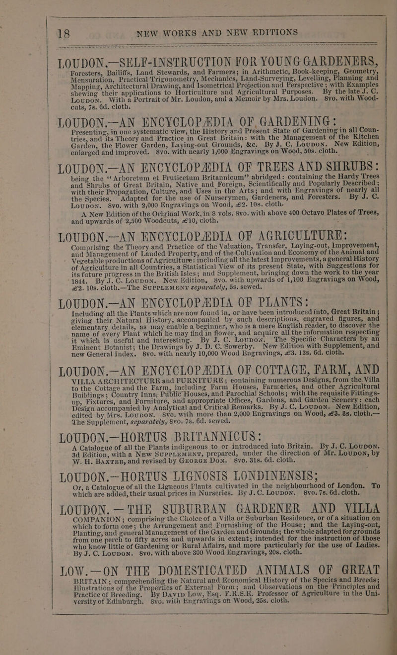 Cr rr ee ee I Re Se gn tere Neer me rn tt i SS Foresters, Bailiffs, Land Stewards, and Farmers; in Arithmetic, Book-keeping, Geometry, Mensuration, Practical Trigonometry, Mechanics, Land-Surveying, Levelling, Planning and Mapping, Architectural Drawing, and Isometrical Projection and Perspective ; with Examples shewing their applications to Horticulture and Agricultural Purposes. By the late J. C. LoupoNn. With a Portrait of Mr. Loudon, and a Memoir by Mrs. Loudon. 8yo. with Wood- cats, 78. 6d. cloth. LOUDON.—AN ENCYCLOPEDIA OF, GARDENING: Presenting, in one systematic view, the History and Present State of Gardening in all Coun- tries, and its Theory and Practice in Great Britain: with the Management of the Kitchen Garden, the Flower Garden, Laying-out Grounds, &amp;c. By J. C. Loupon. New Edition, enlarged and improved. 8vo. with nearly 1,000 Engravings on Wood, 50s. cloth. LOUDON.—AN ENCYCLOPADIA OF TREES AND SHRUBS: being the ‘* Arboretum et Fruticetum Britannicum”’ abridged: containing the Hardy Trees and Shrubs of Great Britain, Native and Foreign, Scientifically and Popularly Described ; with their Propagation, Culture, and Uses in the Arts; and with Engravings of nearly all the Species. Adapted for the use of Nurserymen, Gardeners, and Foresters. By J. C. LOUDON. 8vo. with 2,000 Engravings on Wood, £2. 10s. cloth. A New Edition of the Original Work, in 8 vols. 8vo. with above 400 Octavo Plates of Trees, and upwards of 2,500 Woodcuts, £10, cloth. ; LOUDON.—AN ENCYCLOPADIA OF AGRICULTURE: Comprising the Theory and Practice of the Valuation, Transfer, Laying-out, Improvement, and Management of Landed Property, and of the Cultivation and Economy of the Animal and Vegetable productions of Agriculture: including all the latest Improvements, a general History of Agriculture in all Countries, a Statistical View of its present State, with Suggestions for its future ig Sess in the British Isles; and Supplement, bringing down the work to the year 1844. By J.C. Loupon. New Edition, 8vo. with upwards of 1,100 Engravings on Wood, #2. 10s. cloth.—The SuPPLEMENY separately, 5s. sewed. LOUDON.—AN ENCYCLOPADIA OF PLANTS: Including all the Plants which are now found in, or have been introduced into, Great Britain ; giving their Natural History, accompanied by such descriptions, engraved figures, and elementary details, as may enable a beginner, who is a mere English reader, to discover the name of every Plant which he may find in flower, and acquire all the information respecting it which is useful and interesting. By J. C. Loupow. The Specific Characters by an Eminent Botanist; the Drawings by J. D. C. Sowerby. New Edition with Supplement, and new General Index. 8vo. with nearly 10,000 Wood Engravings, 3. 13s. 6d. cloth. LOUDON.—AN ENCYCLOPADIA OF COTTAGE, FARM, AND VILLA ARCHITECTURE and FURNITURE; eontaining numerous Designs, from the. Villa to the Cottage and the Farm, including Farm Houses, Farmeries, and other Agricultural Buildings ; Country Inns; Public Houses, and Parochial Schools; with the requisite Fittings- up, Fixtures, and Furniture, and appropriate Offices, Gardens, and Garden Scenery: each Design accompanied by Analytical and Critical Remarks. By J. C. Loupon. New Edition, edited by Mrs. Loupon. 8vo. with more than 2,000 Engravings on Wood, €3. 8s, cloth.— The Supplement, separately, 8vo. 7s. 6d. sewed. LOUDON.—HORTUS BRITANNICUS: A Catalogue of all the Plants indigenous to or introduced into Britain. By J. C. LouDON. . 3d Edition, with a New SUPPLEMENT, prepared, under the direction of Mr. Loupon, by W. H. Baxter, and revised by GrorGEe Don. 8vo. 31s. 6d. cloth. LOUDON.—HORTUS LIGNOSIS LONDINENSIS; Or, a Catalogue of all the Ligneous Plants cultivated in the neighbourhood of London. To which are added, their usual prices in Nurseries. By J.C. Loupon. 8vo. 7s. 6d. cloth. LOUDON. —THE SUBURBAN GARDENER AND VILLA COMPANION; comprising the Choice of a Villa or Suburban Residence, or of a situation on which to form one; the Arrangement and Furnishing of the House; and the Laying-out, Planting, and general Management of the Garden and Grounds; the whole adapted for grounds from one perch to fifty acres and upwards in extent; intended for the instruction of those who know little of Gardening or Rural Affairs, and more particularly for the use of Ladies. By J. C. Loupon. 8yo. with above 360 Wood Engravings, 20s. cloth. LOW.—ON THE DOMESTICATED ANIMALS OF GREAT - BRITAIN; comprehending the Natural and Economical History of the Species and Breeds; Illustrations of the Properties of External Form; and Observations on the Principles and Practice of Breeding. By Davip Low, Esq. F.R.S.K. Professor of Agriculture in the Uni- versity of Edinburgh. 8vo. with Engravings on Wood, 25s. cloth.