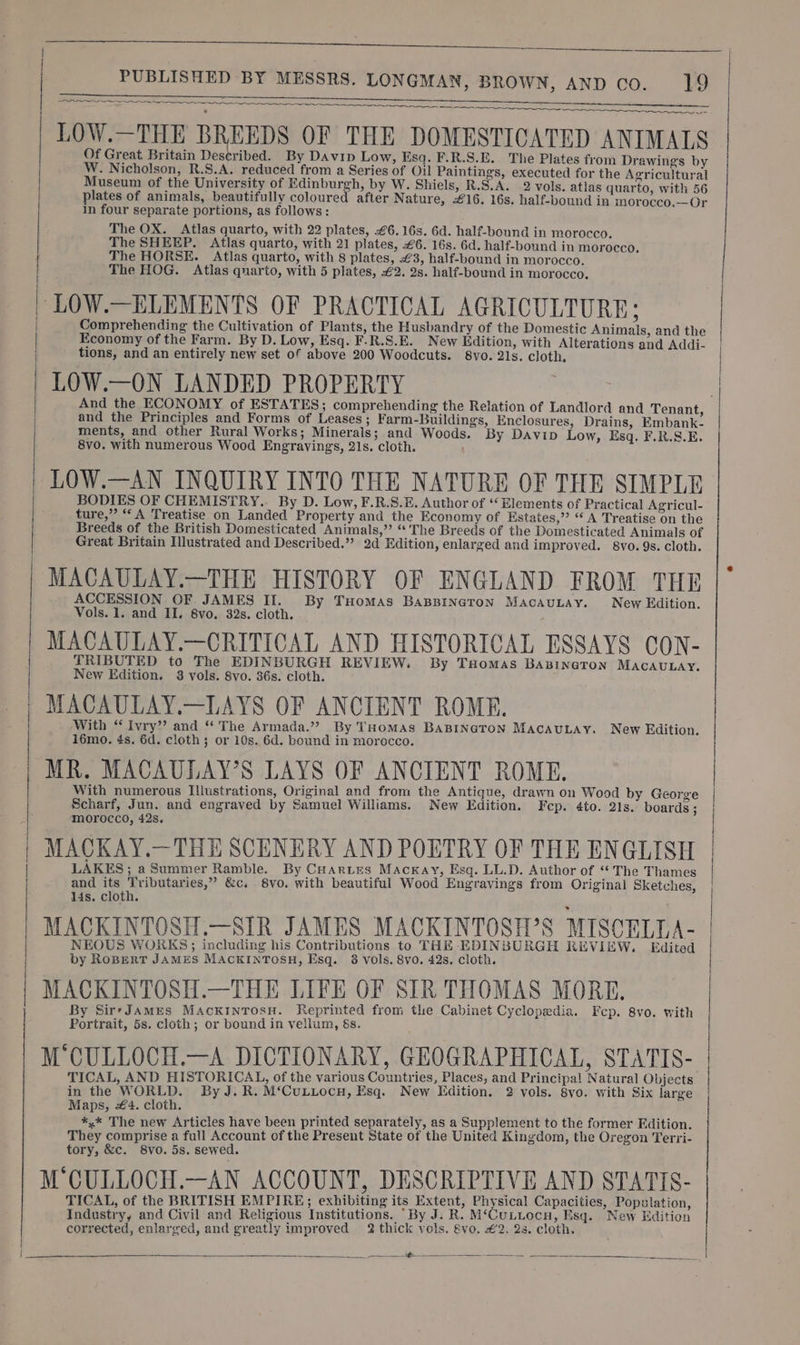 Op aa ne SEE, OT a a LOW.—THE BREEDS OF THE DOMESTICATED ANIMALS Of Great Britain Described. By Davip Low, Esq. F.R.S.E. The Plates from Drawings by W. Nicholson, R.S.A. reduced from a Series of Oil Paintings, executed for the Agricultural Museum of the University of Edinburgh, by W. Shiels, R.S.A. 2 vols. atlas quarto, with 56 plates of animals, beautifully coloured after Nature, £16. 16s, half-bound in morocco.—Or In four separate portions, as follows: The OX. Atlas quarto, with 22 plates, £6. 16s. 6d. half-bound in morocco. The SHEEP. Atlas quarto, with 21 plates, 6. 16s. 6d. half-bound in morocco, The HORSE. Atlas quarto, with 8 plates, £3, half-bound in morocco. The HOG. Atlas quarto, with 5 plates, €2. 2s. half-bound in morocco. Comprehending the Cultivation of Plants, the Husbandry of the Domestic Animals, and the Economy of the Farm. By D. Low, Esq. F.R.S.E. New Edition, with Alterations and Addi. | tions, and an entirely new set of above 200 Woodcuts. S8vo. 21s. cloth, LOW.—ON LANDED PROPERTY And the ECONOMY of ESTATES; comprehending the Relation of Landlord and Tenant, and the Principles and Forms of Leases; Farm-Buildings, Enclosures, Drains, Embank- ments, and other Rural Works; Minerals; and Woods. By Davip Low, Esq. F.R.S.E. 8vo. with numerous Wood Engravings, 21s. cloth. LOW.—AN INQUIRY INTO THE NATURE OF THE SIMPLE BODIES OF CHEMISTRY... By D. Low, F.R.S.E. Author of ‘Elements of Practical Agricul- ture,” “A Treatise on Landed Property and the Economy of Estates,”’ “A Treatise on the Breeds of the British Domesticated Animals,” “The Breeds of the Domesticated Animals of Great Britain Illustrated and Described.”’ 2d Edition, enlarged and improved. 8vo. 9s. cloth. MACAULAY.—THE HISTORY OF ENGLAND FROM THE ACCESSION OF JAMES II. By Tuomas BAaBBINGTON MacAuLAy. New Edition. Vols. 1. and II. 8vo, 32s. cloth. MACAULAY.—CRITICAL AND HISTORICAL ESSAYS CON- TRIBUTED to The EDINBURGH REVIEW. By THomas BaBINGTON MACAULAY. New Edition. 3 vols. 8vo. 36s. cloth. MACAULAY.—LAYS OF ANCIENT ROME. With “ Ivry” and “ The Armada.” By THomAs BABINGTON MACAULAY. New Edition. 16mo. 4s. 6d. cloth; or 10s. 6d. bound in morocco. MR. MACAULAY’S LAYS OF ANCIENT ROME. With numerous Illustrations, Original and from the Antique, drawn on Wood by George Scharf, Jun. and engraved by Samuel Williams. New Edition. Fecp. 4to. 21s. boards : morocco, 428. ged LAKES; a Summer Ramble. By CHAaries Mackay, Esq. LL.D. Author of ‘* The Thames and its Tributaries,” &amp;c. 8vo. with beautiful Wood Engravings from Original Sketches, 14s. cloth. MACKINTOSH.—SIR JAMES MACKINTOSH’S MISCELLA- NEOUS WORKS; including his Contributions to THE EDINBURGH REVIEW. Edited by RoBERT JAMES MACKINTOSH, Esq. 3 vols. 8vo. 42s. cloth. MACKINTOSH.—THE LIFE OF SIR THOMAS MORE. By Sir-JamEes MAcKINTOsSH. Keprinted from the Cabinet Cyclopedia. Fep. 8vo. with Portrait, 5s. cloth; or bound in vellum, &amp;s. M CULLOCH.—A DICTIONARY, GEOGRAPHICAL, STATIS- TICAL, AND HISTORICAL, of the various Countries, Places, and Principal Natural Objects in the WORLD. By J. R. M‘Cuizocn, Esq. New Edition. 2 vols. 8yo. with Six large Maps, 4. cloth. *,* The new Articles have been printed separately, as a Supplement to the former Edition. They comprise a full Account of the Present State of the United Kingdom, the Oregon Terri- tory, &amp;c. 8vo. 5s. sewed. M CULLOCH.—AN ACCOUNT, DESCRIPTIVE AND STATIS- TICAL, of the BRITISH EMPIRE; exhibiting its Extent, Physical Capacities, Population, Industry, and Civil and Religious Institutions. ‘By J. R. M‘CuLiocn, Esq. New Edition corrected, enlarged, and greatly improved 2 thick vols. §vo. €2. 2s. cloth. = <= eee ees SS