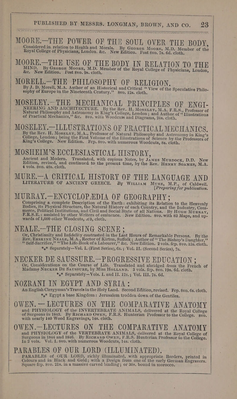 MS - CN SE EIN AF I IAI IP IS AO I APP IRGC POA OOE MOORE.—THE POWER OF THE SOUL OVER THE BODY, Considered in relation to Health and Morals. By George Moore, M.D. Member of the Royal College of Physicians, London. &amp;c. New Edition. Post gvo. 7s. 6d. cloth. MOORE.—THE USE OF THE BODY IN RELATION TO THE MIND. By Grorce Moore, M.D. Member of the Royal College of Physicians, London &amp;c. New Edition. Post 8vo. 98. cloth, i ; pie MORELL.—THE PHILOSOPHY OF RELIGION, By J. D. Morell, M.A. Author of an Historical and Critical “ View of the Speculative Philo- sophy of Europe in the Nineteenth Century.” 8vyo. 12s. cloth. MOSELEY.—THE MECHANICAL PRINCIPLES OF ENGIT- NEERING AND ARCHITECTURE. By the Rev. H. MosELEY, M.A. F.R.S., Professor of Natural Philosophy and Astronomy in King’s College, London; and Author of “Ilustrations of Practical Mechanics,” &amp;c. 8yvo. with Woodcuts and Diagrams, 24s. cloth. MOSELEY.—ILLUSTRATIONS OF PRACTICAL MECHANICS. By the Rev. H. Mose.ey, M.A., Professor of Natural Philosophy and Astronomy in King’s College, London; being the First Volume of the Illustrations of Science by the Professors of King’s College. New Edition. Fcp. 8vo. with numerous Woodcuts, 8s. cloth. MOSHEIM’S ECCLESIASTICAL HISTORY, Ancient and Modern. Translated, with copious Notes, by James Murpock, D.D. New Edition, revised, and continued to the present time, by the Rev. HENRY Soames, M.A. 4 vols. 8vo. 48s. cloth. MURE.—A CRITICAL HISTORY OF THE LANGUAGE AND LITERATURE OF ANCIENT GREECE. By Wi.LaM Mune, MP. of Caldwell MURRAY.—ENCYCLOPADIA OF GEOGRAPHY; Comprising a complete Description of the Earth: exhibiting its Relation to the Heavenly Bodies, its Physical Structure, the Natural History of each Country, and the Industry, Com- merce, Political Institutions, and Civil and Social State of all Nations. By Hucu M URRAY, F.R.S.E.: assisted by other Writers of eminence. New Edition. 8vo. with 82 Maps, and up- wards of 1,000 other Woodcuts, #3, cloth. NHEALE.—THE CLOSING SCENE Or, Christianity and Infidelity contrasted in the Last Hours of Remarkable Persons. By the Rev. Erskine NEALE, M.A., Rector of Kirton, Suffolk ; Author of *‘'The Bishop’s Daughter,” ** Self-Sacrifice,”’ “The Life-Book ofa Labourer,” &amp;c. New Edition. 2 vols. fep. 8vo. 13s. cloth. *,* Separately—Vol. I. (First Series), 6s.; Vol. II. (Second Series), 7s. NECKER DE SAUSSURE.—PROGRESSIVE EDUCATION ; Or, Considerations on_ the Course of Life. Translated and abridged from the French of Madame NEcKER De SAussuRgE, by Miss HoLuanp. 3 vols. fcp. 8vo. 19s. 6d. cloth. *,* Separately—Vols. I. and II. 12s.; Vol. III. 7s. 6d. NOZRANI IN EGYPT AND SYRIA: An English Clergyman’s Travels in the Holy Land. Second Edition, revised. Fcp. 8vo. 6s. cloth. *,* Egypt a base Kingdom: Jerusalem trodden down of the Gentiles. OWEN. — LECTURES ON THE COMPARATIVE ANATOMY and PHYSIOLOGY of the INVERTEBRATE ANIMALS, delivered at the Royal College of Surgeons in 1843. By RicHarp Owen, F.R.S. Hunterian Professor to the College. svo. | with nearly 140 Wood Engravings, 14s. cloth. OWEN.—LECTURES ON THE COMPARATIVE ANATOMY and PHYSIOLOGY of the VERTEBRATE ANIMALS, detivered at the Royal College of Surgeons in 1844 and 1846. By RicHarp Owen, F.R.3. Hunterian Professor to the College. In2 vols. Vol. 1. 8vo. with numerous Woodcuts, 14s. cloth. PARABLES OF OUR LORD (ILLUMINATED). PARABLES of OUR LORD, richly illuminated, with appropriate Borders, printed in Colours and in Black and Gold; with a Design from one of the early German Engravers. Square fcp. 8vo. 21s. in a massive carved binding; or 30s. bound in morocco.