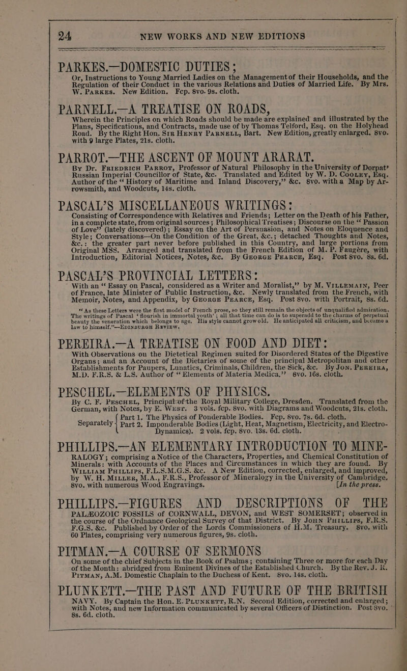 —— ee PARKES.—DOMESTIC DUTIES ; Or, Instructions to Young Married Ladies on the Management of their Households, and the Regulation of their Conduct in the various Relations and Duties of Married Life. By Mrs. W. ParKeEs. New Edition. Fcp. 8vo. 9s. cloth. PARNELL.—A TREATISE ON ROADS, Wherein the Principles on which Roads should be made are explained and illustrated by the Plans, Specifications, and Contracts, made use of by Thomas Telford, Esq. on the Holyhead Road. By the Right Hon. Sin HENRY PARNELL, Bart. New Edition, greatly enlarged, 8vo. with 9 large Plates, 21s. cloth. PARROT.—THE ASCENT OF MOUNT ARARAT. By Dr. FrrepRIcH Parrot, Professor of Natural Philosophy in the University of Dorpat? Russian Imperial Councillor of State, &amp;c. Translated and Edited by W. D. CooLey, Isq. Author of the “‘ History of Maritime and Inland Discovery,’”’ &amp;c. 8vo. witha Map by Ar- rowsmith, and Woodcuts, 14s. cloth. PASCAL’S MISCELLANEOUS WRITINGS: Consisting of Correspondence with Relatives and Friends; Letter on the Death of his Father, in a complete state, from original sources ; Philosophical Treatises ; Discourse on the “ Passion of Love’ (lately discovered); Essay on the Art of Persuasion, and Notes on Eloquence and Style; Conversations—On the Condition of the Great, &amp;c.; detached Thoughts and Notes, &amp;c.: the greater part never before published in this Country, and large portions from Original MSS. Arranged and translated from the French Edition of M. P. Faugére, with Introduction, Editorial Notices, Notes, &amp;c. By Gzorce PEARCE, Esq. Post 8vo. 8s. 6d. PASCAL?S PROVINCIAL LETTERS: With an “‘ Essay on Pascal, considered as a Writer and Moralist,” by M. VILLEMAIN, Peer of France, late Minister of Public Instruction, &amp;c. Newly translated from the French, with Memoir, Notes, and Appendix, by GEoraE PEARCE, Esq. Post 8vo. with Portrait, 8s. 6d. 6 As these Letters were the first model of French prose, so they still remain the objects of unqualified admiration. The writings of Pascal ‘ flourish in immortal youth’ ; all that time can do is to superadd to the charms of perpetual beauty the veneration which belongs to age. His style cannot growold, He anticipated all criticism, and laituene a law to himeelf.”—EDINBURGH RzEYIEW. PEREIRA.—A TREATISE ON FOOD AND DIET: With Observations on the Dietetical Regimen suited for Disordered States of the Digestive Organs; and an Account of the Dietaries of some of the principal Metropolitan and other Establishments for Paupers, Lunatics, Criminals, Children, the Sick, &amp;c. By Jon. PEREIRA, M.D. F.R.S. &amp; L.S. Author of “ Elements of Materia Medica,’”’ 8vo. 16s. cloth. PESCHEL.—ELEMENTS OF PHYSICS. By C. F. PESCHEL, Principal-ofthe Royal Military College, Dresden. Translated from the German, with Notes, by E. West. 3 vols. fep. 8vo. with Diagrams and Woodcuts, 21s. cloth. Part 1. The Physics of Ponderable Bodies. Fcp. 8vo. 7s. 6d. cloth. Separately } Part 2. Imponderable Bodies (Light, Heat, Magnetism, Electricity, and Electro- Dynamics). 2 vols. fcp. 8vo. 13s. 6d. cloth. PHILLIPS.—AN ELEMENTARY INTRODUCTION TO MINE- RALOGY ; comprising a Notice of the Characters, Properties, and Chemical Constitution of Minerals: with Accounts of the Places and Circumstances in which they are found. By WILLIAM PHILLIPS, F.L.S.M.G.S. &amp;c. A New Edition, corrected, enlarged, and improved, by W. H. MIuuer, M.A., F.R.S., Professor of Mineralogy in the University of Cambridge, 8vo. with numerous Wood Engravings. [In the press. PHILLIPS.—FIGURES AND DESCRIPTIONS OF THE PALHOZOIC FOSSILS of CORNWALL, DEVON, and WEST SOMERSET; observed in the course of the Ordnance Geological Survey of that District. By JoHN PHI.uips, F.R.S. ¥.G.S. &amp;c. Published by Order of the Lords Commissioners of H.M. Treasury. 8vo. with 60 Plates, comprising very numerous figures, 9s. cloth. PITMAN.—A COURSE OF SERMONS On some of the chief Subjects in the Book of Psalms ; containing Three or more for each Day of the Month: abridged from Eminent Divines of the Established Church. By the Rev. J. it. Pirman, A.M. Domestic Chaplain to the Duchess of Kent. 8vo. 14s. cloth. PLUNKETT.—THE PAST AND FUTURE OF THE BRITISH NAVY. By Captain the Hon. E. PLUNKETT, R.N. Second Edition, corrected and enlarged ; PR NN eR oe rn eS ON re en nr ri 8s. 6d. cloth. OS a a