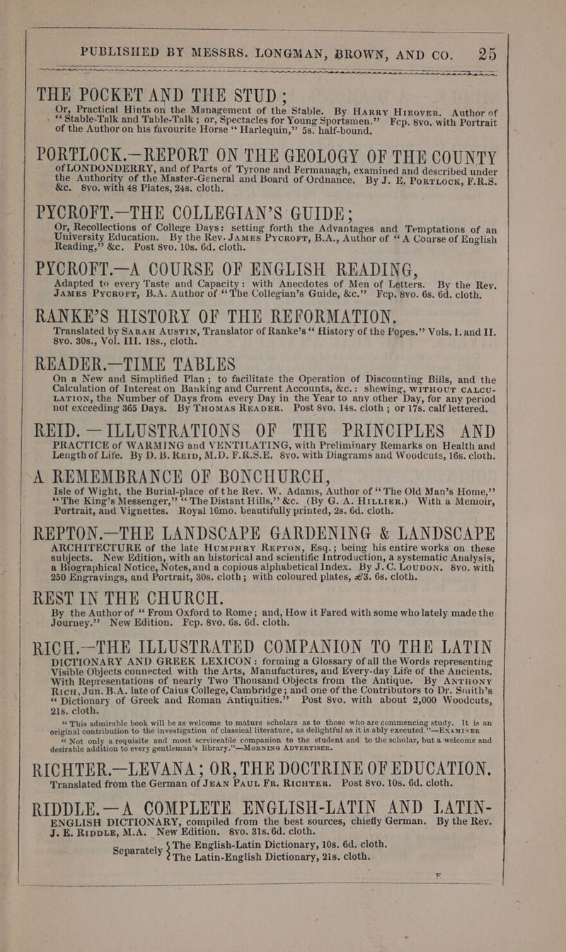 ES RIN NT a an a en OS Rn 8 RA AA AAA THE POCKET AND THE STUD ; Or, Practical Hints on the Management of the Stable. By Harry Hieover. Author of . *Stable-Talk and Table-Talk ; or, Spectacles for Young Sportsmen.” Fep. 8vo. with Portrait of the Author on his favourite Horse ‘ Harlequin,” 5s. half-bound. -PORTLOCK.—REPORT ON THE GEOLOGY OF THE COUNTY of LONDONDERRY, and of Parts of Tyrone and Fermanagh, examined and described under the Authority of the Master-General and Board of Ordnance. By J. E. PORTLOCK, F.R.S. &amp;c. 8vo. with 48 Plates, 24s. cloth. : PYCROFT.—THE COLLEGIAN’S GUIDE; Or, Recollections of College Days: setting forth the Advantages and Temptations of an University Education. By the Rev. James Pycrort, B.A., Author of ‘A Course of English Reading,” &amp;c. Post 8vo. 10s. 6d. cloth. PYCROFT.—A COURSE OF ENGLISH READING, Adapted to every Taste and Capacity: with Anecdotes of Men of Letters. By the Rey. JAMES Pycrort, B.A. Author of ‘The Collegian’s Guide, &amp;c.”? Fcp. 8vo. 6s. 6d. cloth. RANKE’S HISTORY OF THE REFORMATION, Translated by SARAH AusTIN, Translator of Ranke’s ‘ History of the Popes.” Vols. 1. and II. 8vo. 30s., Vol. III. 18s., cloth. READER.—TIME TABLES On a New and Simplified Plan; to facilitate the Operation of Discounting Bills, and the Calculation of Interest on Banking and Current Accounts, &amp;c.: shewing, WITHOUT CALCU- LATION, the Number of Days from: every Day in the Year to any other Day, for any period not exceeding 365 Days. By THomAsS READER. Post 8vo. 14s. cloth; or 17s. calf lettered. REID. — ILLUSTRATIONS OF THE PRINCIPLES AND PRACTICE of WARMING and VENTILATING, with Preliminary Remarks on Health and Lengthof Life. By D. B. RE1p, M.D. F.R.S.E. 8vo. with Diagrams and Woodcuts, 16s. cloth. A REMEMBRANCE OF BONCHURCH, isle of Wight, the Burial-place of the Rev. W. Adams, Author of ‘‘ The Old Man’s Home,”’ “‘The King’s Messenger,” ‘‘ The Distant Hills,” &amp;c. (By G. A. HILLIER.) With a Memoir, Portrait, and Vignettes. Royal 16mo. beautifully printed, 2s. 6d. cloth. REPTON.—THE LANDSCAPE GARDENING &amp; LANDSCAPE ARCHITECTURE of the late HumpHry Repron, Esq.; being his entire works on these subjects. New Edition, with an historical and scientific Introduction, a systematic Analysis, a Biographical Notice, Notes, and a copious alphabetical Index. By J.C. Loupon. 8vo. with 250 Engravings, and Portrait, 30s. cloth; with coloured plates, €3. 6s. cloth. REST IN THE CHURCH. ; | By the Author of ‘‘ From Oxford to Rome; and, How it Fared with some who lately made the Journey.” New Edition. Fcp. 8vo. 6s. 6d. cloth. RICH.—THE ILLUSTRATED COMPANION TO THE LATIN DICTIONARY AND GREEK LEXICON: forming a Glossary of all the Words representing Visible Objects connected with the Arts, Manufactures, and Every-day Life of the Ancients. With Representations of nearly Two Thousand Objects from the Antique. By ANTHONY Ricu, Jun. B.A. late of Caius College, Cambridge ; and one of the Contributors to Dr. Smith’s * Dictionary of Greek and Roman Antiquities.”? Post 8vo. with about 2,000 Woodcuts, 21s. cloth. «¢ This admirable book will be as welcome to mature scholars as to those who are commencing study. It is an original contribution to the investigation of classical literature, as delightful as it is ably executed.”—EXxaMINER “ Not only arequisite and most scrviceable companion to the student and to the scholar, but a welcome and desirable addition to every gentleman’s library.” —MoRNING ADVERTISER, RICHTER.—LEVANA; OR, THE DOCTRINE OF EDUCATION. Translated from the German of JEAN PAUL Fr. RICHTER. Post 8vo. 10s. 6d. cloth. RIDDLE.— A COMPLETE ENGLISH-LATIN AND LATIN- ENGLISH DICTIONARY, compiled from the best sources, chiefly German. By the Rev. J. E. RippLE, M.A. New Edition. 8vo. 31s. 6d. cloth. The English-Latin Dictionary, 10s. 6d. cloth. Separately eh Latin-English Dictionary, 2is. cloth.