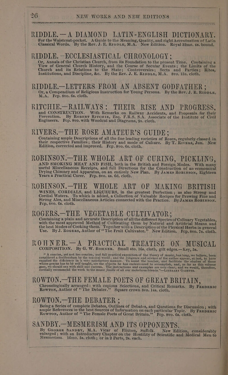 SRLS ERNE RARER RRA REPRISE APR OR PO EN LAA LA ON NN LL RIDDLE.—A DIAMOND LATIN-ENGLISH DICTIONARY. For the Waistcoat-pocket, A Guide to the Meaning, Quality, and right Accentuation of Latin Classical Words. By the Rev. J. EK. RippLE, M.A. New Edition. Royal 32mo. 4s. bound. RIDDLE. —ECCLESIASTICAL CHRONOLOGY ; Or, Annals of the Christian Church, from its Foundation to the present Time. Containing a View of General Church History, and the Course of Secular Events; the Limits of the Church and its Relations to the State; Controversies; Sects and Parties; Rites, Institutions, and Discipline, &amp;c. By the Rev. J. E. RippLE, M.A. 8vyo. 15s. cloth. RIDDLE.—LETTERS FROM AN ABSENT GODFATHER ; Or, a Compendium of Religious Instruction for Young Persons. By the Rev. J. E. Rippue, M.A. Fcp. 8vo. 6s. cloth. RITCHIE.—RAILWAYS : THEIR RISE AND PROGRESS, and CONSTRUCTION. With Remarks on Railway Accidents, and Proposals for their Prevention. By Ropertr Ritcuikz, Esq. F.R.S. S.A. Associate of the Institute of Civil Engineers. Fcp. 8vo. with Woodcut and Diagrams, 9s. cloth. RIVERS.—THE ROSE AMATEUR’S GUIDE; Containing ample Descriptions of all the fine leading varieties of Roses, regularly classed in their respective Families; their History and mode of Culture. By T. Rivers, Jun. New Edition, corrected and improved. Fcp. 8vo. 6s. cloth. ROBINSON.—THE WHOLE ART OF CURING, PICKLING, AND SMOKING MEAT AND FISH, both in the British and Foreign Modes. With many useful Miscellaneous Receipts, and full Directions for the Construction of an economical Drying Chimney and Apparatus, on an entirely New Plan. By James Rosinson, Eighteen Years a Practical Curer. Fcp. 8vo. 4s. 6d. cloth. ROBINSON.—THE WHOLE ART OF MAKING BRITISH WINES, CORDIALS, and LIQUEURS, in the greatest Perfection; as also Strong and Cordial Waters. To which is added, a Collection of Valuable Recipes for Brewing Fine and Fcp, 8vo. 6s. cloth. ROGERS.—THE VEGETABLE CULTIVATOR; Containing a plain and accurate Description of all the different Species of Culinary Vegetables, with the most approved Method of Cultivating them by Natural and Artificial Means. and the best Modes ot Cooking them. Together with a Description of the Physical Herbs in general Use. By J. Rocers, Author of “‘ The Fruit Cultivator.”? New Edition. Fep. 8yo. 7s. cloth. ROHNER.—A_ PRACTICAL TREATISE ON MUSICAL COMPOSITION. By G. W. RoHNER. Small 4to. 16s. cloth, gilt edges.—Key, 5s. * A concise, yet not too concise, and full practical exposition of the theory of music, has long, we believe, been considered a desideratum by the musical world ; and the diligence and science of the author appear, at last, to have supplied the dificiency in a very satisfactory manner. To assist the teacher, and facilitate the studies of those whose genius has to be self taught, are the objects he has endeavoured to accomplish, and, as far as this volume goes, we should say with skill and success. The instructions and examples are very clear; and we would, therefore, cordially recommend the work to the music fewille of all our melodious friends.” —LirerxaARy GAZETTE, ROWTON.—THE FEMALE POETS OF GREAT BRITAIN, Chronologically arranged: with copious Selections, and Critical Remarks. By FREDERIC Rowton, Author of ‘‘‘the Debater.’? Square crown 8vo. 14s. cloth. ROWTON.—THE DEBATER ; Being a Series of complete Debates, Outlines of Debates, and Questions for Discussion ; with ample References to the best Sources of Information on each particular Topic. By FREDERIC Rowron, Author of “‘ The Female Poets of Great Britain.”? Fcp. 8vo. 6s. cloth. SANDBY.—MESMERISM AND ITS OPPONENTS. By GrorcE SanpBy, M.A. Vicar of . Flixton, Suffolk. New Edition, considerably ‘enlarged ; with an Introductory Chapter on the Hostility of Scientific and Medical Meu to Mesmerism. 16mo. 5s. cloth; or in 2 Parts, 2s. each.