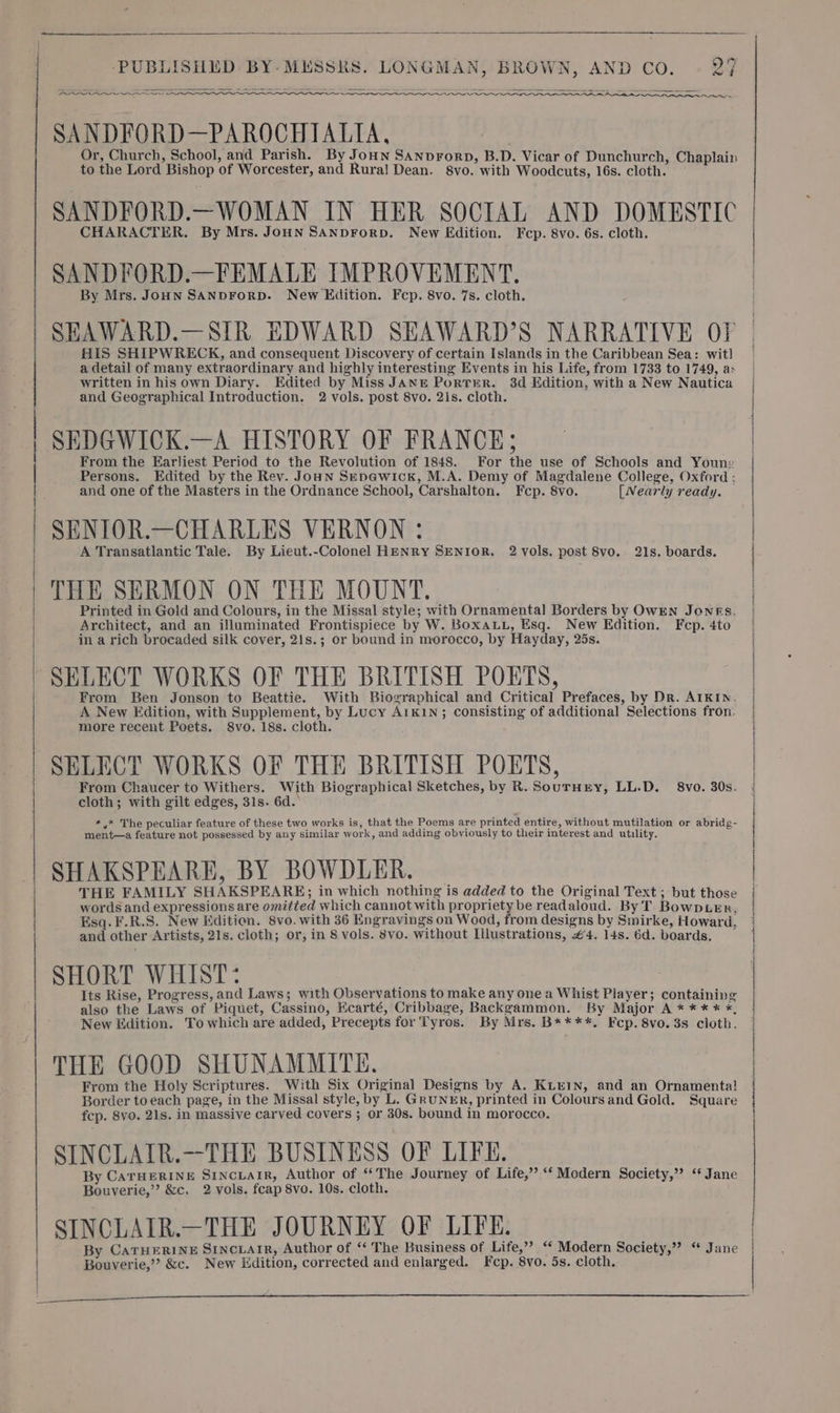 ee eer pe a SSS SANDFORD—PAROCHIALIA, Or, Church, School, and Parish. By Joun Sanprorp, B.D. Vicar of Dunchurch, Chaplain to the Lord Bishop of Worcester, and Rura] Dean. 8vo. with Woodcuts, 16s. cloth. SANDFORD.—WOMAN IN HER SOCIAL AND DOMESTIC CHARACTER. By Mrs. JoHN SANDFORD. New Edition. Fep. 8vo. 6s. cloth. SANDFORD.—FEMALE IMPROVEMENT. By Mrs. JoHN SANDFORD. New Hidition. Fcp. 8vo. 7s. cloth. SEAWARD.—SIR EDWARD SEAWARD’S NARRATIVE OF | HIS SHIPWRECK, and consequent Discovery of certain Islands in the Caribbean Sea: wit] a detail of many extraordinary and highly interesting Events in his Life, from 1733 to 1749, a: written in his own Diary. Edited by Miss JANE PortErR. 3d Edition, with a New Nautica and Geographical Introduction. 2 vols. post 8vo. 21s. cloth. SEDGWICK.—A HISTORY OF FRANCE; From the Earliest Period to the Revolution of 1848. For the use of Schools and Youn: Persons. Edited by the Rev. Joun Sepewick, M.A. Demy of Magdalene College, Oxford ; and one of the Masters in the Ordnance School, Carshalton. Fcp. 8vo. [Nearly ready. SENIOR.—CHARLES VERNON : A Transatlantic Tale. By Lieut.-Colonel HENRY SENIOR. 2 vols. post 8vo. 21s. boards. THE SERMON ON THE MOUNT. | Printed in Gold and Colours, in the Missal style; with Ornamental Borders by OWEN Jones. Architect, and an illuminated Frontispiece by W. BoxaLL, Esq. New Edition. Fcp.4to | in a rich brocaded silk cover, 21s.; or bound in morocco, by Hayday, 25s. | SELECT WORKS OF THE BRITISH POETS, ae From Ben Jonson to Beattie. With Biographical and Critical Prefaces, by Dr. AIKIN. | A New Edition, with Supplement, by Lucy A1k1N; consisting of additional Selections fron. more recent Poets. 8vo. 18s. cloth. SELECT WORKS OF THE BRITISH POETS, From Chaucer to Withers. With Biographical Sketches, by R. Souruny, LL.D. 8vo. 30s. | cloth; with gilt edges, 31s. 6d.’ *,* The peculiar feature of these two works is, that the Poems are printed entire, without mutilation or abridg- ment—a feature not possessed by any similar work, and adding obviously to their interest and utility. SHAKSPEARE, BY BOWDLER. THE FAMILY SHAKSPEARE; in which nothing is added to the Original Text ; but those words and expressions are omitted which cannot with propriety be readaloud. By T. BowpLer, Esq. F.R.S. New Edition. 8vo. with 36 KEngravings on Wood, from designs by Smirke, Howard, and other Artists, 21s. cloth; or, in 8 vols. 8vo. without Illustrations, #4. 14s. 6d. boards. SHORT WHIST: Its Rise, Progress, and Laws; with Observations to make any one a Whist Player; containing also the Laws of Piquet, Cassino, Ecarté, Cribbage, Backgammon. By Major A * ** * *, New Edition. To which are added, Precepts for Tyros. By Mrs. B****, Fcp.8vo. 3s cloth. THE GOOD SHUNAMMITE. From the Holy Scriptures. With Six Original Designs by A. KLEIN, and an Ornamenta! Border to each page, in the Missal style, by L. GRUNER, printed in Coloursand Gold. Square fcp. 8vo. 21s. in massive carved covers ; or 30s. bound in morocco. SINCLAIR.—THE BUSINESS OF LIFE. By CATHERINE SINCLAIR, Author of “The Journey of Life,” ‘‘Modern Society,” ‘‘ Jane Bouverie,”’ &amp;c, 2 vols. fcap 8vo. 10s. cloth. SINCLAIR.—THE JOURNEY OF LIFE. By CarHERINE SincLaIR, Author of ‘‘ The Business of Life,”’ “ Modern Society,” “ Jane Bouverie,” &amp;c. New Edition, corrected and enlarged. Fcp. 8vo. 5s. cloth. wt ro | gnc enn nnn es