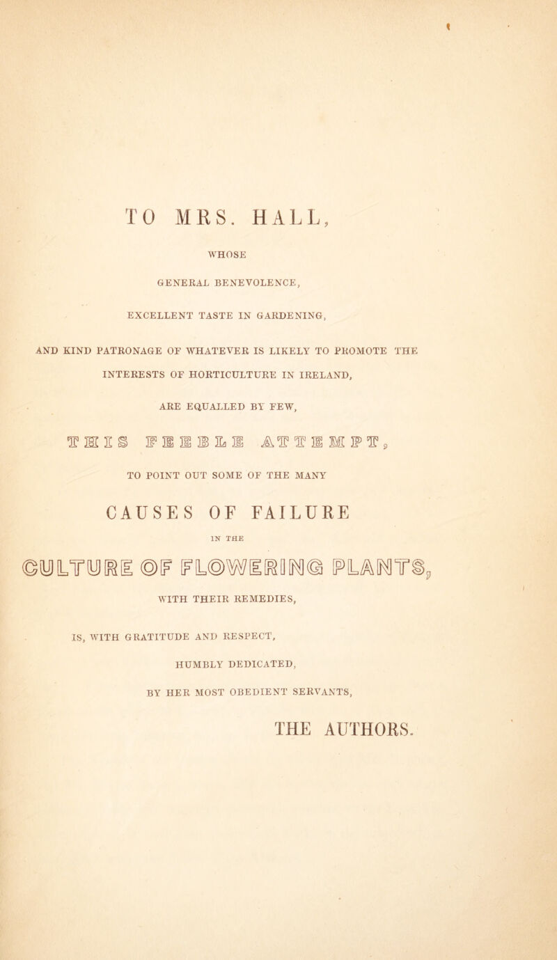 TO MRS. HALL, WHOSE GENERAL BENEVOLENCE, EXCELLENT TASTE IN GARDENING, AND KIND PATRONAGE OF WHATEVER IS LIKELY TO PROMOTE THE INTERESTS OF HORTICULTURE IN IRELAND, ARE EQUALLED BY FEW, f I!§ filial AIT T 31 M IP T 9 TO POINT OUT SOME OF THE MANY CAUSES OF FAILURE IN THE ©yiTyi&i ©if fl@w WITH THEIR REMEDIES, IS, WITH GRATITUDE AND RESPECT, HUMBLY DEDICATED, BY HER MOST OBEDIENT SERVANTS, THE AUTHORS