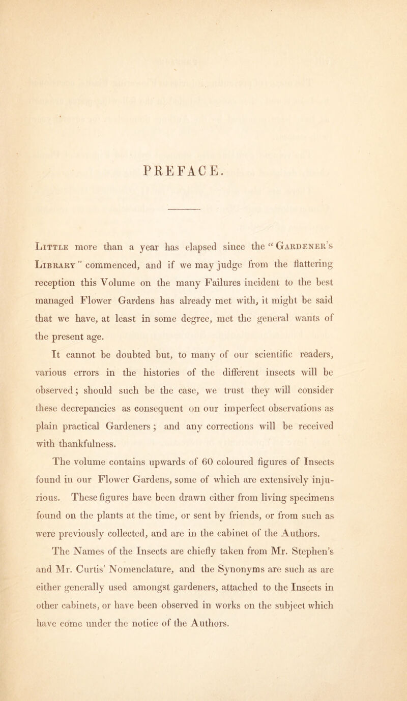 PREFACE. Little more than a year has elapsed since the “ Gardener's Library ” commenced, and if we may judge from the flattering reception this Volume on the many Failures incident to the best managed Flower Gardens has already met with, it might be said that we have, at least in some degree, met the general wants of the present age. It cannot be doubted but, to many of our scientific readers, various errors in the histories of the different insects will be observed; should such be the case, we trust they will consider these decrepancies as consequent on our imperfect observations as plain practical Gardeners; and any corrections will be received with thankfulness. The volume contains upwards of 60 coloured figures of Insects found in our Flower Gardens, some of which are extensively inju- rious. These figures have been drawn either from living specimens found on the plants at the time, or sent by friends, or from such as were previously collected, and are in the cabinet of the Authors. The Names of the Insects are chiefly taken from Mr. Stephen’s and Mr. Curtis’ Nomenclature, and the Synonyms are such as are either generally used amongst gardeners, attached to the Insects in other cabinets, or have been observed in works on the subject which have come under the notice of the Authors,
