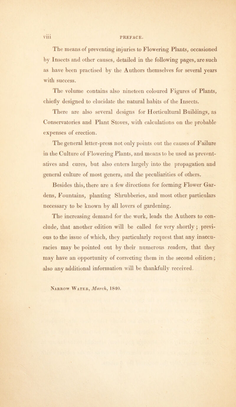 The means of preventing injuries to Flowering Plants, occasioned by Insects and other causes, detailed in the following pages, are such as have been practised by the Authors themselves for several years with success. The volume contains also nineteen coloured Figures of Plants, chiefly designed to elucidate the natural habits of the Insects. There are also several designs for Horticultural Buildings, as Conservatories and Plant Stoves, with calculations on the probable expenses of erection. The general letter-press not only points out the causes of Failure in the Culture of Flowering Plants, and means to be used as prevent- atives and cures, but also enters largely into the propagation and general culture of most genera, and the peculiarities of others. Besides this, there are a few directions for forming Flower Gar- dens, Fountains, planting Shrubberies, and most other particulars necessary to be known by all lovers of gardening. The increasing demand for the work, leads the Authors to con- clude, that another edition will be called for very shortly; previ- ous to the issue of which, they particularly request that any inaccu- racies may be pointed out by their numerous readers, that they may have an opportunity of correcting them in the second edition; also any additional information will be thankfully received.