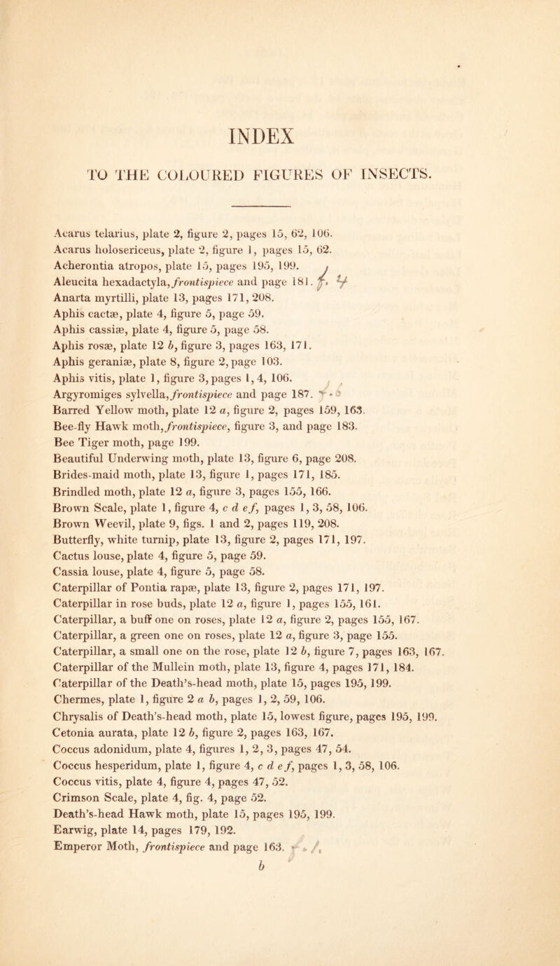 Acarus teiarius, plate 2, figure 2, pages 15, 62, 106. Acarus holosericeus, plate 2, figure 1, pages 15, 62. Aeherontia atropos, plate 15, pages 195, 199. , {■ H Aleucita hexadactyla, frontispiece and page 181. j, Anarta myrtilli, plate 13, pages 171,208. Aphis cactas, plate 4, figure 5, page 59. Aphis cassias, plate 4, figure 5, page 58. Aphis rosse, plate 12 b, figure 3, pages 163, 171. Aphis geranias, plate 8, figure 2, page 103. Aphis vitis, plate 1, figure 3, pages l, 4, 106. Argyromiges sylvella, frontispiece and page 187. v * ■> Barred Yellow moth, plate 12 a, figure 2, pages 159, 163. Bee-fly Hawk moth, frontispiece, figure 3, and page 183. Bee Tiger moth, page 199. Beautiful Underwing moth, plate 13, figure 6, page 208. Brides-maid moth, plate 13, figure 1, pages 171, 185. Brindled moth, plate 12 a, figure 3, pages 155, 166. Brown Scale, plate 1, figure 4, c d ef, pages 1,3, 58, 106. Brown Weevil, plate 9, figs. 1 and 2, pages 119, 208. Butterfly, white turnip, plate 13, figure 2, pages 171, 197. Cactus louse, plate 4, figure 5, page 59. Cassia louse, plate 4, figure 5, page 58. Caterpillar of Pontia rapse, plate 13, figure 2, pages 171, 197. Caterpillar in rose buds, plate 12 a, figure 1, pages 155,161. Caterpillar, a buff one on roses, plate 12 a, figure 2, pages 155, 167. Caterpillar, a green one on roses, plate 12 a, figure 3, page 155. Caterpillar, a small one on the rose, plate 12 b, figure 7, pages 163, 167. Caterpillar of the Mullein moth, plate 13, figure 4, pages 171, 184. Caterpillar of the Death’s-head moth, plate 15, pages 195, 199. Chermes, plate 1, figure 2 a b, pages 1, 2, 59, 106. Chrysalis of Death’s-head moth, plate 15, lowest figure, pages 195, 199. Cetonia aurata, plate 12 b, figure 2, pages 163, 167. Coccus adonidum, plate 4, figures 1, 2, 3, pages 47, 54. Coccus hesperidum, plate 1, figure 4, c d ef, pages l, 3, 58, 106. Coccus vitis, plate 4, figure 4, pages 47, 52. Crimson Scale, plate 4, fig. 4, page 52. Death’s-head Hawk moth, plate 15, pages 195, 199. Earwig, plate 14, pages 179, 192. Emperor Moth, frontispiece and page 163. • * /, b