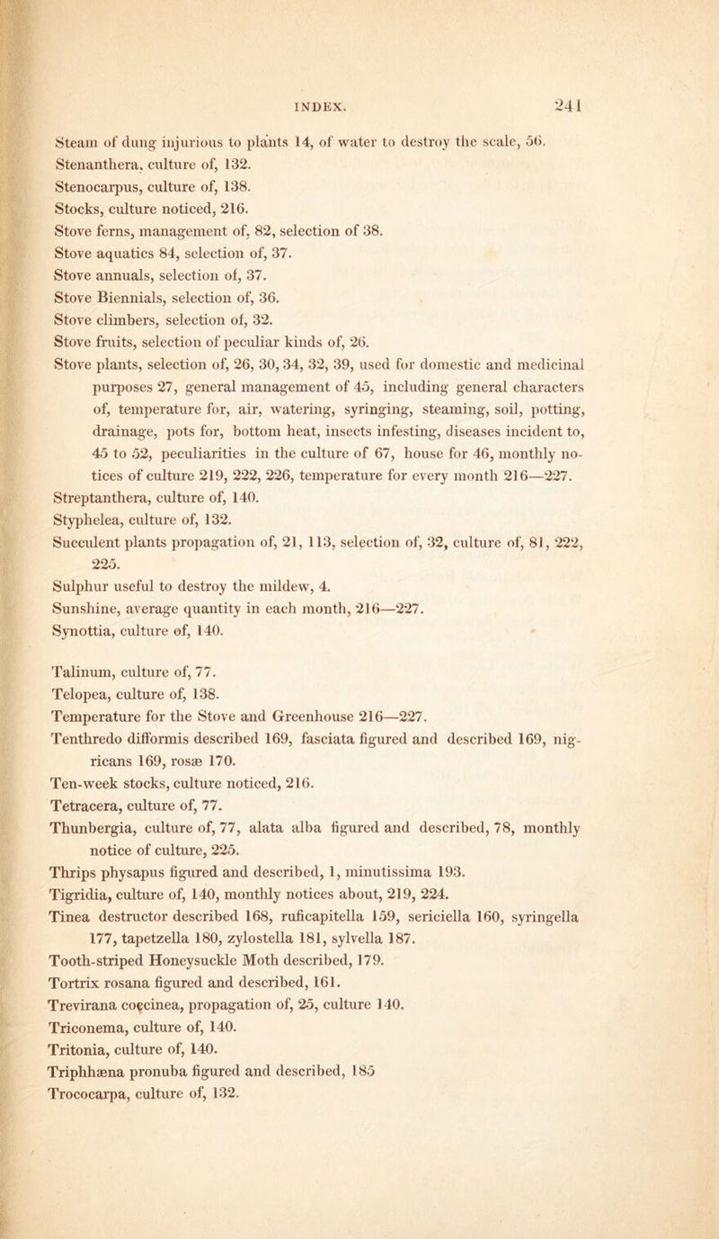 Steam of dung injurious to plants 14, of water to destroy the scale, 56. Stenanthera, culture of, 132. Stenocarpus, culture of, 138. Stocks, culture noticed, 216. Stove ferns, management of, 82, selection of 38. Stove aquatics 84, selection of, 37. Stove annuals, selection of, 37. Stove Biennials, selection of, 36. Stove climbers, selection of, 32. Stove fruits, selection of peculiar kinds of, 26. Stove plants, selection of, 26, 30, 34, 32, 39, used for domestic and medicinal purposes 27, general management of 45, including general characters of, temperature for, air, watering, syringing, steaming, soil, potting, drainage, pots for, bottom heat, insects infesting, diseases incident to, 45 to 52, peculiarities in the culture of 67, house for 46, monthly no- tices of culture 219, 222, 226, temperature for every month 216—227. Streptanthera, culture of, 140. Styphelea, culture of, 132. Succulent plants propagation of, 21, 113, selection of, 32, culture of, 81,222, 225. Sulphur useful to destroy the mildew, 4. Sunshine, average quantity in each month, 216—227. Synottia, culture of, 140. Talinum, culture of, 77. Telopea, culture of, 138. Temperature for the Stove and Greenhouse 216—227. Tenthredo difformis described 169, fasciata figured and described 169, nig- ricans 169, rosge 170. Ten-week stocks, culture noticed, 216. Tetracera, culture of, 77. Thunbergia, culture of, 77, alata alba figured and described, 78, monthly notice of culture, 225. Thrips physapus figured and described, 1, minutissima 193. Tigridia, culture of, 140, monthly notices about, 219, 224. Tinea destructor described 168, ruficapitella 159, sericiella 160, syringella 177, tapetzella 180, zylostella 181, sylvella 187. Tooth-striped Honeysuckle Moth described, 179. Tortrix rosana figured and described, 161. Trevirana coecinea, propagation of, 25, culture 140. Triconema, culture of, 140. Tritonia, culture of, 140. Triphhsena pronuba figured and described, 185 Trococarpa, culture of, 132.