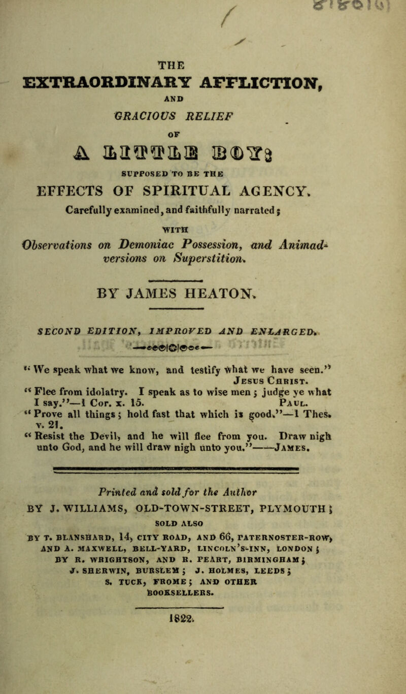 THE EXTRAORDINARY AFFLICTION, AND GRACIOUS RELIEF OF SUPPOSED TO BE TME EFFECTS OF SPIRITUAL AGENCY. Carefully examined, and faithfully narrated 5 ■WITH Observations on Demoniac Possession, and Animad* versions on Superstition^ BY JAMES HEATON. SECOND EDITION, IMPROVED AND ENLARGED^ *• We speak what we know, and testify Whal we have seen.’* Jesus Christ. Flee from idolatry. I speak as to wise men > judge ye what I say.”—1 Cor. x. 15. Paul. ** Prove all things 5 hold fast that which is good.”—I Thes. V. 2f.  « Resist the Devil, and he will flee from you. Draw nigh unto God, and he will draw nigh unto you.” ^James. Printed and sold far the Aiithor BY J. WILLIAMS, OLD-TOWN-STREET, PLYMOUTH J SOLD ALSO BY T. BtANSflAHD, 14, CITY BOAD, AND 66, PATERNOSTER-ROW, AND A. MAXWELL, BELL-YARD, LINCOLN’s-INN, LONDON { BY R. WRIGHTSON, AND R. PEART, BIRMINGHAM; jr. SHERWIN, BVBStEM ; J. HOLMES, LEEDS J s. TUCK, frome; and other BOOKSELLERS.