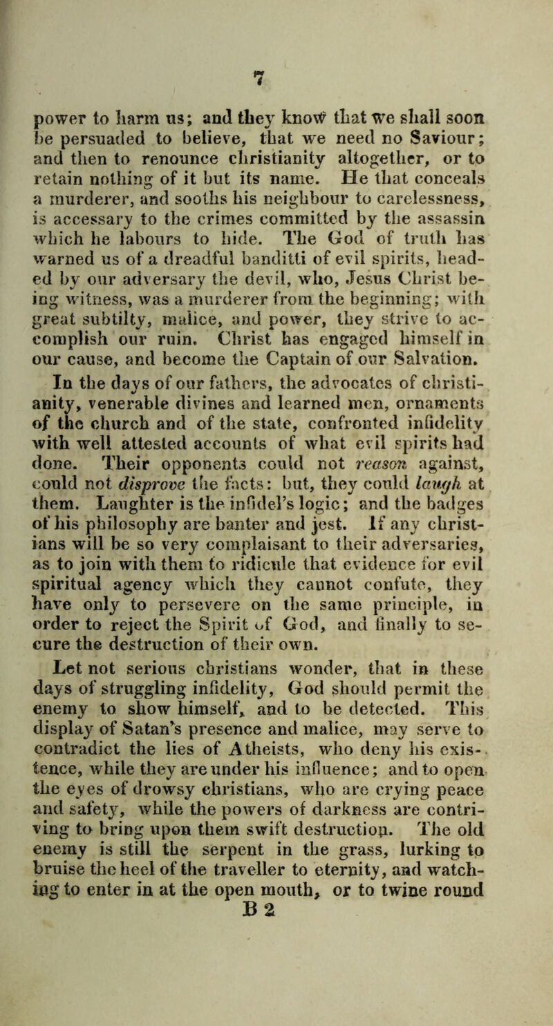 power to harm us; and they knoW that we shall soon he persuaded to believe, that w'e need no Saviour; and then to renounce Christianity altogether, or to retain nothing of it but its name. He that conceals a murderer, and sooths his neighbour to carelessness, is accessar}' to the crimes committed by the assassin which he labours to hide. The God of truth has warned us of a dreadful banditti of evil spirits, liead- ed by our adversary the devil, who, Jesus Christ be- ing witness, was a murderer from the beginning; with great siibtilty, malice, and power, they strive to ac- complish our ruin. Christ has engaged himself in our cause, and become the Captain of our Salvation, In the days of our fathers, the advocates of Christi- anity, venerable divines and learned men, ornaments of the church and of the state, confronted infidelity with well attested accounts of what evil spirits had done. Their opponents could not reason against, could not disprove the facts: but, they could lawjh at them. Laughter is the inOders logic; and the badges of his philosophy are banter and jest. If any Christ- ians will be so very complaisant to their adversaries, as to join with them to ridicule that evidence for evil spiritual agency which they cannot confute, they have only to persevere on the same principle, in order to reject the Spirit of God, and finally to se- cure the destruction of their own. Let not serious Christians wonder, that in these days of struggling infidelity, God should permit the enemy to show himself, and to be detected. This display of Satan^s presence and malice, may serve to contradict the lies of A theists, who deny Ids exis-. tence, while they are under his influence; and to open the eyes of drowsy Christians, who are crying peace and safety, while the powers of darkness are contri- ving to bring upon them swift destructiou. The old enemy is still the serpent in the grass, lurking to bruise the heel of the traveller to eternity, and watch- ing to enter in at the open mouth, or to twine round B2