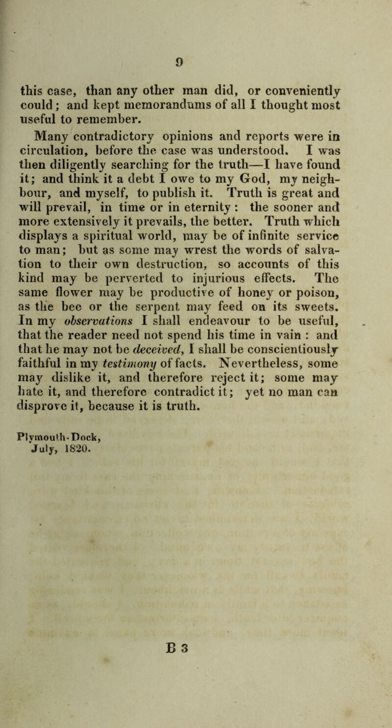 r 9 this case, than any other man did, or conveniently could; and kept memorandums of all I thought most useful to remember. Many contradictory opinions and reports were in circulation, before the case was understood. I was then diligently searching for the truth—I have found it; and think it a debt I owe to my God, my neigh- bour, and myself, to publish it. Truth is great and will prevail, in time or in eternity : the sooner and more extensively it prevails, the better. Truth which displays a spiritual world, may be of inBnite service to man; but as some may wrest the words of salva- tion to their own destruction, so accounts of this kind may be perverted to injurious effects. The same flower may be productive of honey or poison, as tlie bee or the serpent may feed on its sweets. In my observations I shall endeavour to be useful, that the reader need not spend his time in vain : and that he may not be deceived, I shall be conscientiously faithful in my testimony of facts. Nevertheless, some maj'^ dislike it, and therefore reject it; some may hate it, and therefore contradict it; yet no man can disprove it, because it is truth. Plvmou*h-Dock, July, 1820.