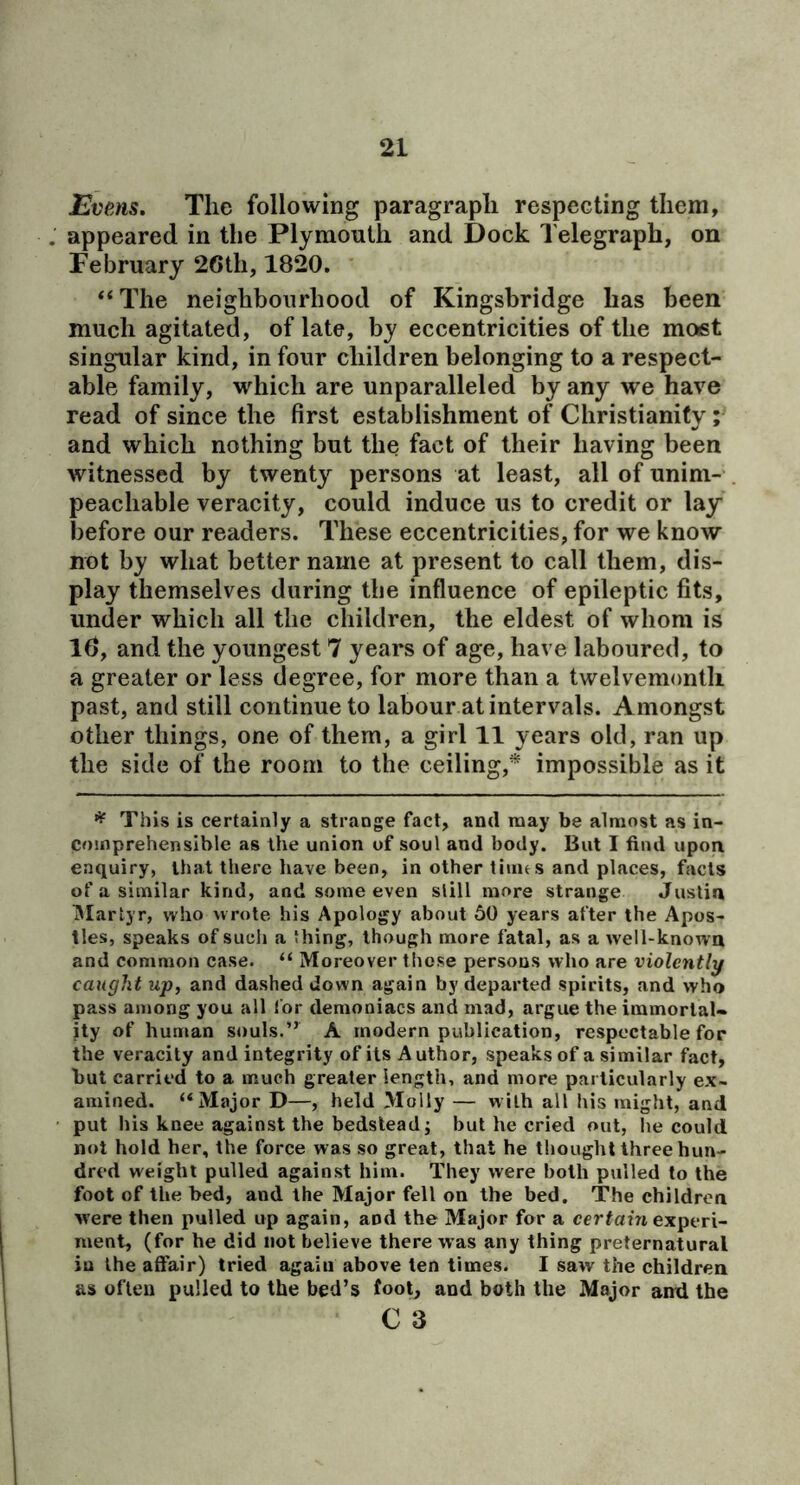 Evens. The following paragraph respecting them, appeared in the Plymonth and Dock Telegraph, on February 26th, 1820. “The neighbourhood of Kingsbridge has been much agitated, of late, by eccentricities of the moist singular kind, in four children belonging to a respect- able family, which are unparalleled by any we have read of since the first establishment of Christianity; and which nothing but the fact of their having been witnessed by twenty persons at least, all of unim- peachable veracity, could induce us to credit or lay before our readers. These eccentricities, for we know not by what better name at present to call them, dis- play themselves during the influence of epileptic fits, under which all the children, the eldest of whom is 16, and the youngest 7 years of age, have laboured, to a greater or less degree, for more than a twelvemonth past, and still continue to labour at intervals. Amongst other things, one of them, a girl 11 years old, ran up the side of the room to the ceiling,* impossible as it This is certainly a strange fact, and may be almost as in- comprehensible as the union of soul and body. But I find upon enquiry, that thej'e have been, in other tiuus and places, facts of a similar kind, and some even slill more strange Justin IMarlyr, who wrote his Apology about 50 years after the Apos- tles, speaks of such a thing, though more fatal, as a well-known and common case. “ Moreover those persons who are violently caught up, and dashed down again by departed spirits, and who pass among you all for demoniacs and mad, argue the immortal- ity of human souls.” A modern publication, respectable for the veracity and integrity of its Author, speaks of a similar fact, but carried to a much greater length, and more particularly ex- amined. “Major D—, held Molly — with all his might, and put his knee against the bedstead; but he cried out, lie could not hold her, the force was so great, that he thought three hun- dred weight pulled against him. They were both pulled to the foot of the bed, and the Major fell on the bed. The children were then pulled up again, and the Major for a cerfain experi- ment, (for he did not believe there was any thing preternatural in the affair) tried again above ten times. I saw the children as often pulled to the bed’s foot, and both the Major and the C 3