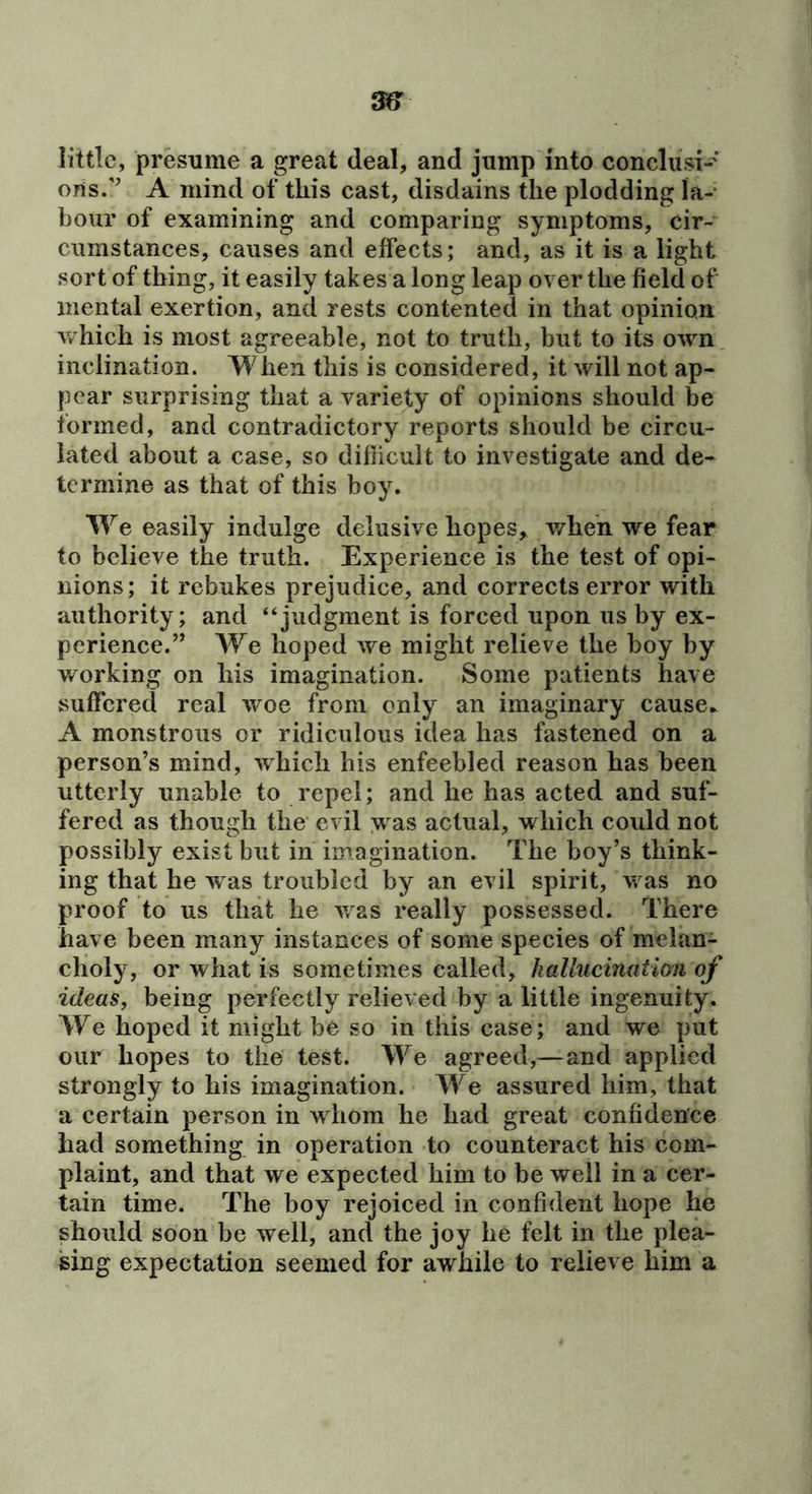 little, presume a great deal, and jump into conclusi-* ons.’’ A mind of this cast, disdains the plodding la- bour of examining and comparing symptoms, cir- cumstances, causes and effects; and, as it is a light sort of thing, it easily takes a long leap over the field of mental exertion, and rests contented in that opinion v/hich is most agreeable, not to truth, but to its own inclination. When this is considered, it will not ap- pear surprising that a variety of opinions should be formed, and contradictory reports should be circu- lated about a case, so diflicult to investigate and de- termine as that of this boy. We easily indulge delusive hopes,^ when we fear to believe the truth. Experience is the test of opi- nions; it rebukes prejudice, and corrects error with authority; and “judgment is forced upon us by ex- perience.” We hoped we might relieve the boy by working on his imagination. Some patients have suffered real woe from only an imaginary cause.^ A monstrous or ridiculous idea has fastened on a person’s mind, which his enfeebled reason has been utterly unable to repel; and he has acted and suf- fered as though the evil was actual, which could not possibly exist but in imagination. The boy’s think- ing that he was troubled by an evil spirit, was no proof to us that he v. as really possessed. There have been many instances of some species of melan- choly, or what is sometimes called, hallucination of ideas, being perfectly relieved by a little ingenuity. We hoped it might be so in this case; and we put our hopes to the test. We agreed,—and applied strongly to his imagination. We assured him, that a certain person in whom he had great confidence had something in operation to counteract his com- plaint, and that we expected him to be well in a cer- tain time. The boy rejoiced in confident hope he should soon be well, and the joy he felt in the plea- sing expectation seemed for awhile to relieve him a