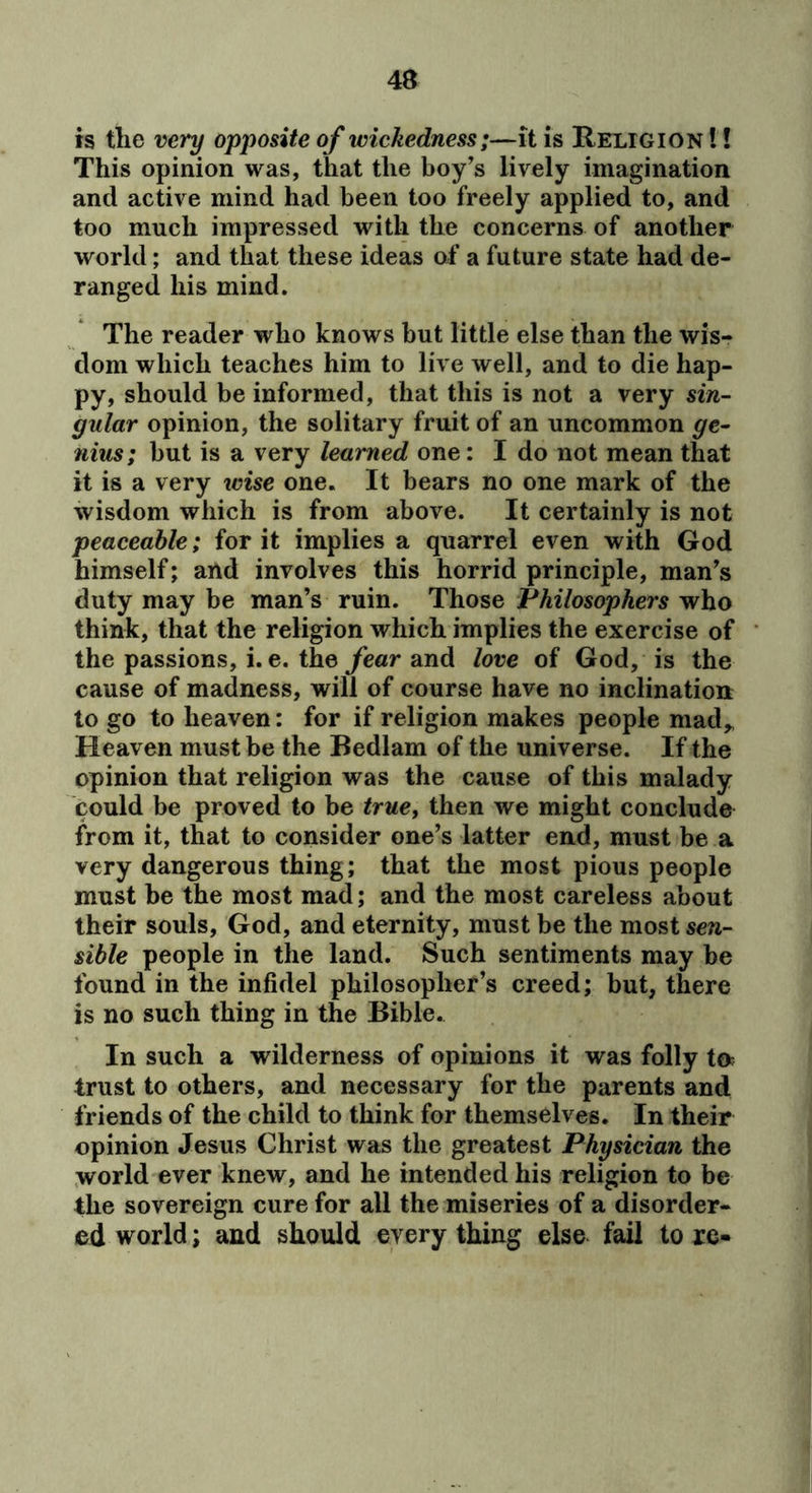 is the very opposite of wickedness;—it is Religion !! This opinion was, that the boy’s lively imagination and active mind had been too freely applied to, and too much impressed with the concerns of another world; and that these ideas af a future state had de- ranged his mind. The reader who knows but little else than the wis- dom which teaches him to live well, and to die hap- py, should be informed, that this is not a very sin- gular opinion, the solitary fruit of an uncommon ge- nius; but is a very learned one: I do not mean that it is a very wise one. It bears no one mark of the wisdom which is from above. It certainly is not peaceable; for it implies a quarrel even with God himself; and involves this horrid principle, man’s duty may be man’s ruin. Those Philosophers who think, that the religion which implies the exercise of the passions, i. e. the year and love of God, is the cause of madness, will of course have no inclination to go to heaven: for if religion makes people mad,, Heaven must be the Bedlam of the universe. If the opinion that religion was the cause of this malady could be proved to be true, then we might conclude from it, that to consider one’s latter end, must be a very dangerous thing; that the most pious people must be the most mad; and the most careless about their souls, God, and eternity, must be the most sen- sible people in the land. Such sentiments may be found in the infidel philosopher’s creed; but, there is no such thing in the Bible. In such a wilderness of opinions it was folly ta trust to others, and necessary for the parents and friends of the child to think for themselves. In their opinion Jesus Christ was the greatest Physician the world ever knew, and he intended his religion to be the sovereign cure for all the miseries of a disorder- ed world; and should every thing else fail to xe«