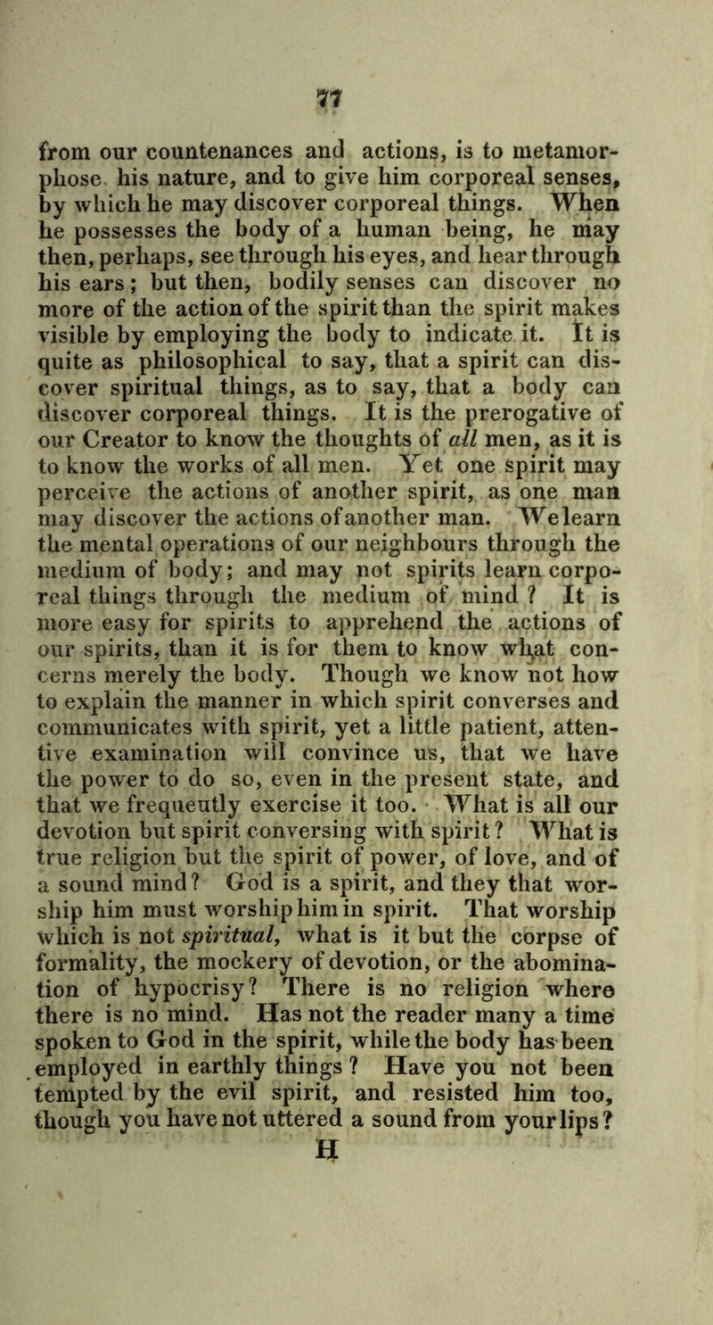 *77 from our countenances and actions, is to metamor- phose his nature, and to give him corporeal senses, by which he may discover corporeal things. When he possesses the body of a human being, he niay then, perhaps, see through his eyes, and hear through his ears; but then, bodily senses can discover no more of the action of the spirit than the spirit makes visible by employing the body to indicate it. It is quite as philosophical to say, that a spirit can dis- cover spiritual things, as to say, that a body can discover corporeal things. It is the prerogative of our Creator to know the thoughts of all men, as it is to know the works of all men. Yet one spirit may perceive the actions of another spirit, as one man may discover the actions of another man. We learn the mental operations of our neighbours through the medium of body; and may not spirits learn corpo- real things through the medium of mind ? It is more easy for spirits to apprehend the actions of our spirits, than it is for them to know wli^at con- cerns merely the body. Though we know not how to explain the manner in which spirit converses and communicates with spirit, yet a little patient, atten- tive examination will convince us, that we have the power to do so, even in the present state, and that we frequently exercise it too. What is alt our devotion but spirit conversing with spirit ? What is true religion but the spirit of power, of love, and of a sound mind? God is a spirit, and they that wor- ship him must worship him in spirit. That worship which is not spiritual, what is it but the corpse of formality, the mockery of devotion, or the abomina- tion of hypocrisy? There is no religion where there is no mind. Has not the reader many a time spoken to God in the spirit, while the body has been employed in earthly things ? Have you not been tempted by the evil spirit, and resisted him too, though you have not uttered a sound from your lips? n