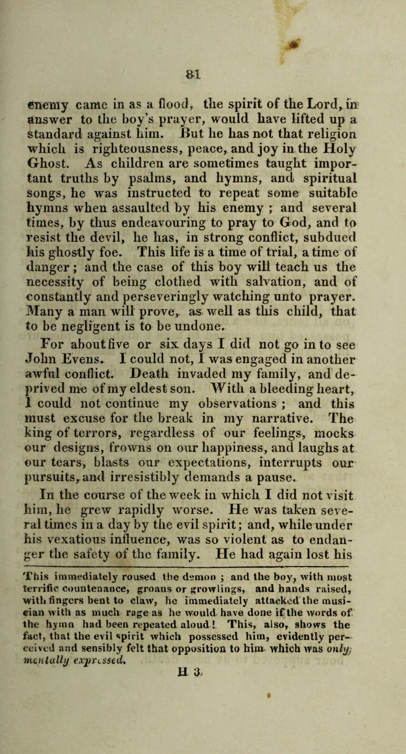 answer to the boy’s prayer, would have lifted up a standard against him. But he has not that religion which is righteousness, peace, and joy in the Holy Ghost. As children are sometimes taught impor- tant truths by psalms, and hymns, and spiritual songs, he was instructed to repeat some suitable hymns when assaulted by his enemy ; and several times, by thus endeavouring to pray to God, and to resist the devil, he has, in strong conflict, subdued his ghostly foe. This life is a time of trial, a time of danger ; and the case of this boy will teach us the necessity of being clothed with salvation, and of constantly and perseveringly watching unto prayer. Many a man will prove,, as well as this child, that to be negligent is to be undone. For about five or six days I did not go into see John Evens. I could not, I was engaged in another awful conflict. Death invaded my family, and de- prived me of my eldest son. With a bleeding heart, I could not continue my observations ; and this must excuse for the break in my narrative. The king of terrors, regardless of our feelings, mocks our designs, frowns on our happiness, and laughs at our tears, blasts our expectations, interrupts our pursuits, ami irresistibly demands a pause. In the course of the week in which I did not visit him, he grew rapidly worse. He was taken seve- ral times in a day by the evil spirit; and, while under his vexatious influence, was so violent as to endan- ger the safety of the family. He had again lost his This immedialely roused the demon ; and the boy^ with most terrific countenance, groans or growlings, and hands raised, with fingers bent to claw, he immediately attacked the musi- cian with as much rage as he would have done if the words of the hymn had been repeated aloud!. This, also, shows the fact, that the evil spirit which possessed him, evidently per- ceived and sensibly felt that opposition to him. which was onltj; menially exjprLSsed. U 3^