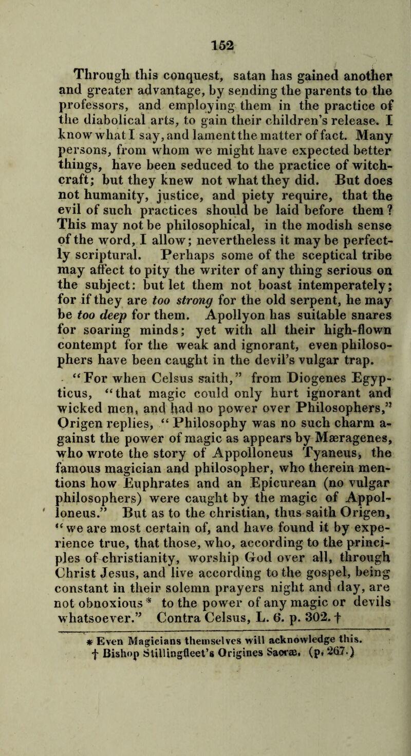 Through this conquest, satan has gained another and greater advantage, by sending the parents to the professors, and employing them in the practice of the diabolical arts, to gain their children’s release. I hnow what I say, and lament the matter of fact. Many persons, from whom we might have expected better things, have been seduced to the practice of witch- craft; but they knew not what they did. But does not humanity, justice, and piety require, that the evil of such practices should be laid before them ? This may not be philosophical, in the modish sense of the word, I allow; nevertheless it maybe perfect- ly scriptural. Perhaps some of the sceptical tribe may affect to pity the writer of any thing serious on the subject: but let them not boast internperately; for if they are too strong for the old serpent, he may be too deep for them. Apollyon has suitable snares for soaring minds; yet with all their high-flown contempt for the weak and ignorant, even philoso- phers have been caii,ght in the devil’s vulgar trap. ‘‘For when Celsus saith,” from Diogenes Egyp- ticus, “that magic could only hurt ignorant and wicked men, and had no power over Philosophers,” Origen replies, “ Philosophy was no such charm a- gainst the power of magic as appears by Maeragenes, who wrote the story of Appolloneus Tyaneus, the famous magician and philosopher, who therein men- tions how Euphrates and an Epicurean (no vulgar philosophers) were caught by the magic of Appol- ' loneus.” But as to the Christian, thus saith Origen, “ we are most certain of, and have found it by expe- rience true, that those, who, according to the princi- ples of Christianity, worship God over all, through Christ Jesus, and live according to the gospel, being constant in their solemn prayers night and day, are not obnoxious^ to the power of any magic or devils whatsoever.” Contra Celsus, L. 6. p. 302. f # Even Magicians themselves will acknowledge this, f Bishop Stillingfleet’s Origines Saorae, (p, 257.)