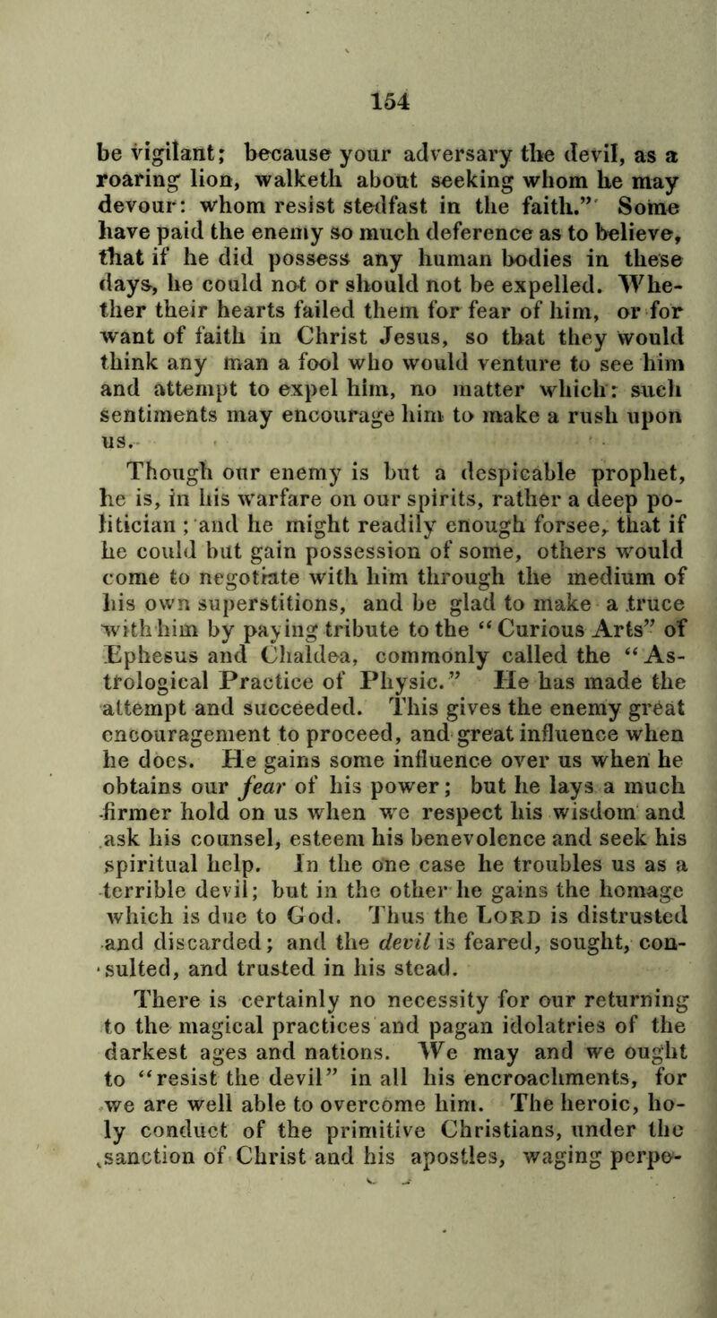 be vigilant; because your adversary the devil, as a roaring lion, walketli about seeking whom he may devour: whom resist stedfast in the faith.”' Some have paid the enemy so much deference as to believe, that if he did possess any human bodies in these days, he could no-t or should not be expelled. Whe- ther their hearts failed them for fear of him, or for want of faith in Christ Jesus, so that they would think any man a fool who would venture to see him and attempt to expel him, no matter which: sueli sentiments may encourage him to make a rush upon us. Though our enemy is but a despicable prophet, he is, ill his warfare on our spirits, rather a deep po- litician ; and he might readily enough forsee, that if he could but gain possession of some, others would come to negotiate with him through the medium of his own superstitions, and be glad to make a truce with him by paying tribute to the ‘‘ Curious Arts” of Ephesus and Chaldea, commonly called the “ As- trological Practice of Physic. ” He has made the attempt and succeeded. This gives the enemy great encouragement to proceed, and great influence when he does. He gains some influence over us when he obtains our fear of his power; but he lays a much -firmer hold on us when we respect his wisdom and ask his counsel, esteem his benevolence and seek his spiritual help. In the one case he troubles us as a •terrible devil; hut in the other he gains the homage which is due to God. Thus the Lord is distrusted and discarded; and the devil is feared, sought, con- • suited, and trusted in his stead. There is certainly no necessity for our returning to the magical practices and pagan idolatries of the darkest ages and nations. We may and we ought to “resist the devil” in all his encroachments, for .we are well able to overcome him. The heroic, ho- ly conduct of the primitive Christians, under the .sanction of Christ and his apostles, waging perpe-