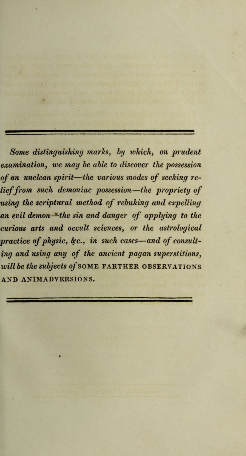 Some distinguishing marks, by which, on prudent examination, we may he able to discover the possession of an unclean spirit—the various modes of seeking re- lief from suck demoniac possession—the propriety of using the scriptural method of rebuking and expelling an evil demon-^the sin and danger of applying to the curious arts and occult sciences, or the astrological practice of physic, 8fc., in such cases—and of consult- ing and using any of the ancient pagan superstitions, will he the subjects of some farther observations AND ANIMADVERSIONS.