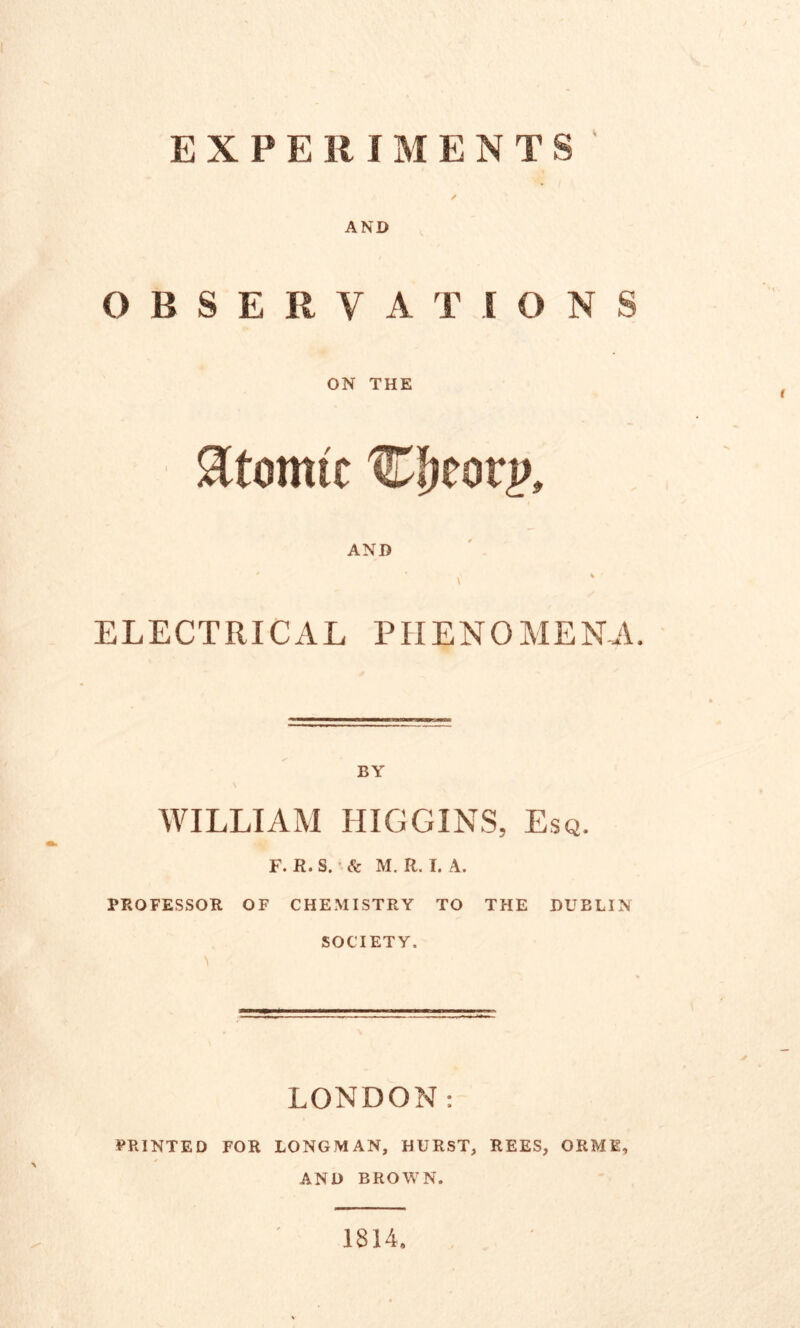 AND OBSERVATIONS ON THE Atomic Cfjeotp* AND A % • ELECTRICAL PHENOMENA. BY WILLIAM HIGGINS, Esq. F. R. S. & M. R. I. A. PROFESSOR OF CHEMISTRY TO THE DUBLIN SOCIETY. LONDON: PRINTED FOR LONGMAN, HURST, REES, ORME, AND BROWN. 1814,