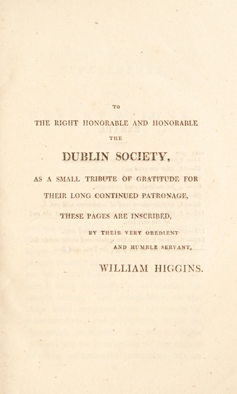 THE RIGHT HONORABLE AND HONORABLE THE DUBLIN SOCIETY, # AS A SMALL TRIBUTE OF GRATITUDE FOR THEIR LONG CONTINUED PATRONAGE, THESE PAGES ARE INSCRIBED, BY THEIR VERY OBEDIENT AND HUMBLE SERVANT, WILLIAM HIGGINS.