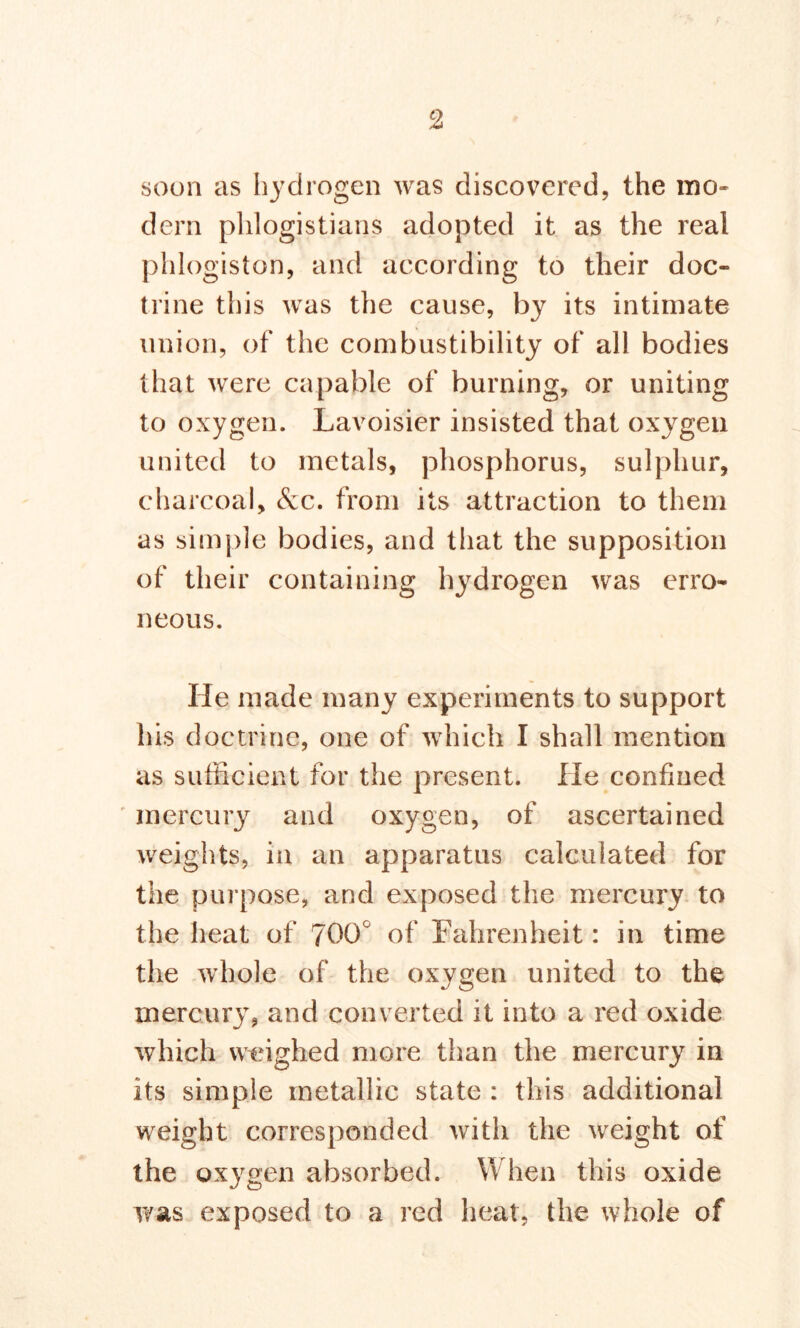 soon as hydrogen was discovered, the mo- dern phlogistians adopted it as the real phlogiston, and according to their doc- trine this was the cause, by its intimate union, of the combustibility of all bodies that were capable of burning, or uniting to oxygen. Lavoisier insisted that oxygen united to metals, phosphorus, sulphur, charcoal. Sec. from its attraction to them as simple bodies, and that the supposition of their containing hydrogen was erro- neous. He made many experiments to support his doctrine, one of which I shall mention as sufficient for the present. He confined mercury and oxygen, of ascertained weights, in an apparatus calculated for the purpose, and exposed the mercury to the heat of 700° of Fahrenheit: in time the whole of the oxygen united to the mercury, and converted it into a red oxide which weighed more than the mercury in its simple metallic state : this additional weight corresponded with the weight of the oxygen absorbed. When this oxide was exposed to a red heat, the whole of