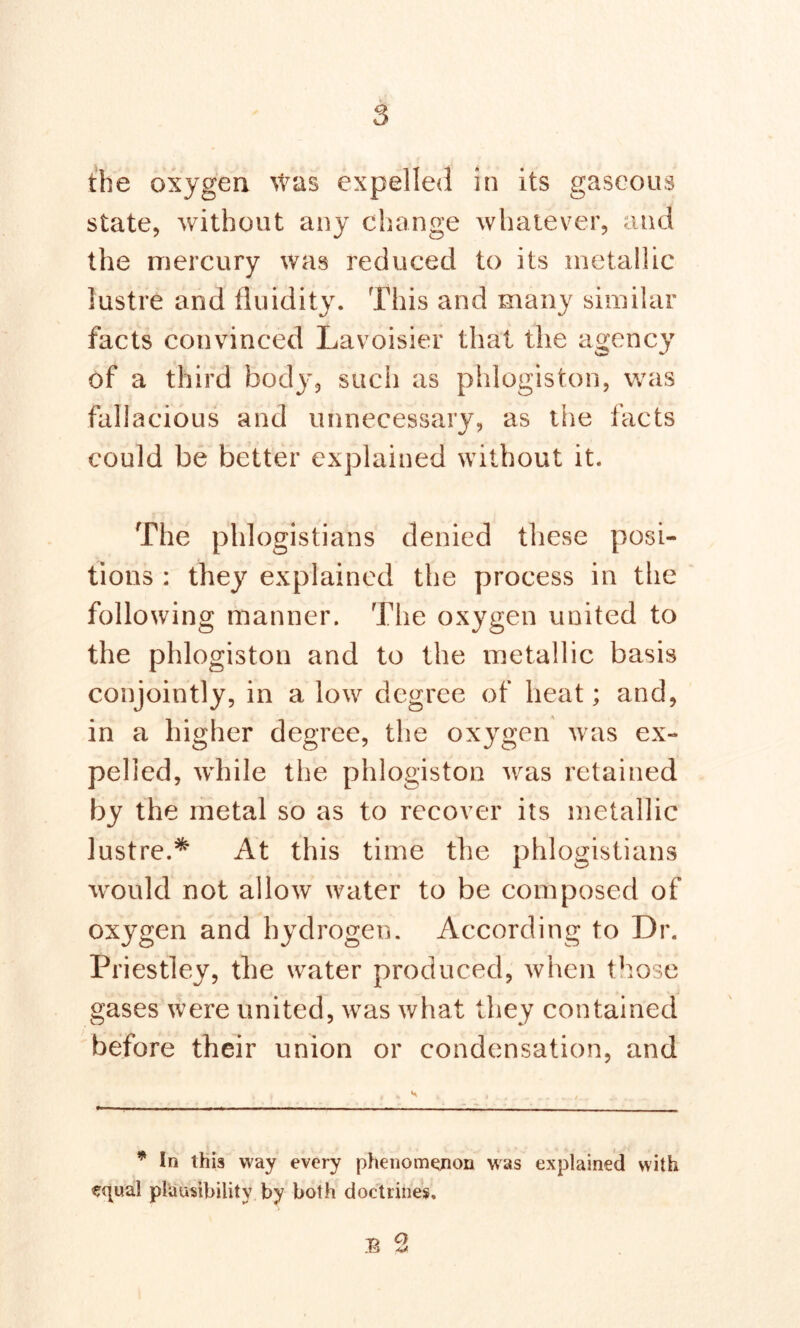 the oxygen was expelled in its gaseous state, without any change whatever, and the mercury was reduced to its metallic lustre and fluidity. This and many similar facts convinced Lavoisier that the agency of a third body, such as phlogiston, was fallacious and unnecessary, as the facts could be better explained without it. The phlogistians denied these posi- tions : they explained the process in the following manner. The oxygen united to the phlogiston and to the metallic basis conjointly, in a low degree of heat; and, in a higher degree, the oxygen was ex- pelled, while the phlogiston was retained by the metal so as to recover its metallic lustre.* At this time the phlogistians would not allow water to be composed of oxygen and hydrogen. According to Dr. Priestley, the water produced, when those gases were united, was what they contained before their union or condensation, and * In this way every phenomenon was explained with equal plausibility by both doctrines. 13 2