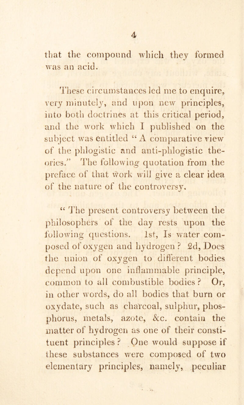 that the compound which they formed was an acid. These circumstances led me to enquire, very minutely, and upon new principles, into both doctrines at this critical period, and the work which I published on the subject was entitled 64 A comparative view of the phlogistic and anti-phlogistic the- ories.’’ The following* quotation from the preface of that work will give a clear idea of the nature of the controversy. “ The present controversy between the philosophers of the day rests upon the following questions. 1st, Is water com- posed of oxygen and hydrogen ? £d, Does the union of oxygen to different bodies depend upon one inflammable principle, common to all combustible bodies? Or, in other words, do all bodies that burn or oxydate, such as charcoal, sulphur, phos- phorus, metals, azote, &c. contain the matter of hydrogen as one of their consti- tuent principles ? One would suppose if these substances were composed of two elementary principles, namely, peculiar