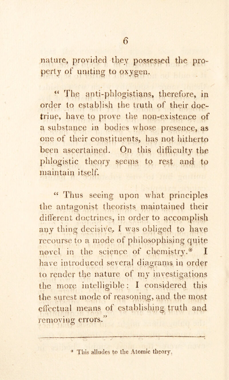 nature, provided they possessed the pro- perty of uniting to oxygen. cc The anti-phlogistians, therefore, in order to establish the truth of their doc- triue, have to prove the non-existence of a substance in bodies whose presence, as one of their constituents, has not hitherto been ascertained. On this difficulty the phlogistic theory seems to rest and to maintain itself. “ Thus seeing upon what principles the antagonist theorists maintained their different doctrines, in order to accomplish any thing decisive. I was obliged to have recourse to a mode of philosophising quite novel in the science of chemistry.* I have introduced several diagrams in order to render the nature of my investigations the more intelligible: I considered this the surest mode of reasoning, and the most effectual means of establishing truth and removing errors.” o * This alludes to the Atomic theory.