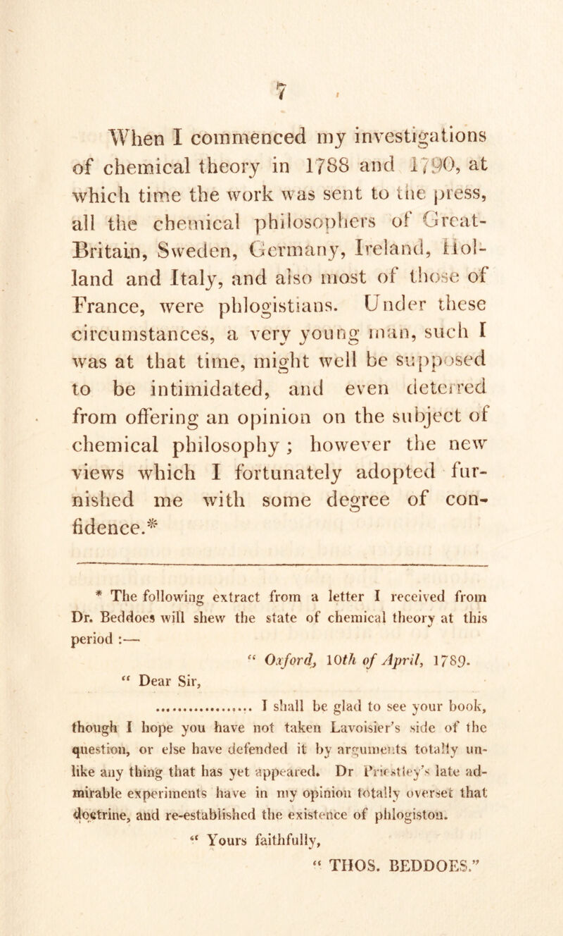 When I commenced my investigations of chemical theory in 1788 and 1790, at which time the work was sent to the press, all the chemical philosophers of Great- Britain, Sweden, Germany, Ireland, Hol- land and Italy, and also most of those of France, were phlogistians. Under these circumstances, a very young man, such I was at that time, might well be supposed to be intimidated, and even deterred from offering an opinion on the subject of chemical philosophy; however the new views which I fortunately adopted fur- nished me with some degree of con- fidence.^ * The following extract from a letter I received from Dr. Beddoes will shew the state of chemical theory at this period :— “ Oxford^ 10th of April, 1/89- “ Dear Sir, T shall be glad to see your book, though I hope you have not taken Lavoisier’s side of the question, or else have defended it by arguments totally un- like any thing that has yet appeared. Dr Priestley’s late ad- mirable experiments have in my opinion totally overset that doctrine, and re-established the existence of phlogiston. “ Yours faithfully, THOS. BEDDOES,”