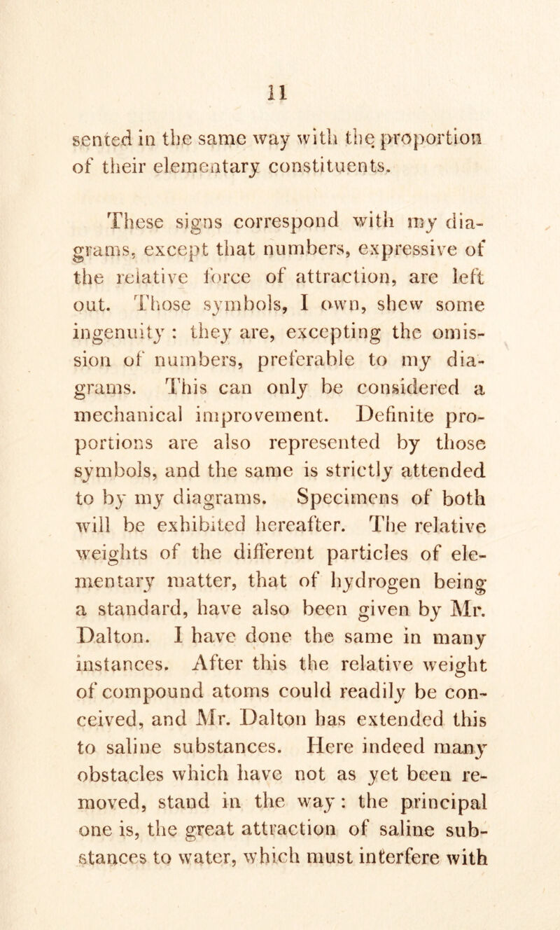 sen ted in the same way with the proportion of their elementary constituents. These signs correspond with my dia- grams, except that numbers, expressive of the relative force of attraction, are left out. Those symbols, 1 own, shew some ingenuity : they are, excepting the omis- sion of numbers, preferable to my dia- grams. This can only be considered a mechanical improvement. Definite pro- portions are also represented by those symbols, and the same is strictly attended to by my diagrams. Specimens of both will be exhibited hereafter. The relative weights of the different particles of ele- mentary matter, that of hydrogen being a standard, have also been given by Mr. Dalton. I have done the same in many instances. After this the relative weight of compound atoms could readily be con- ceived, and Mr. Dalton has extended this to saline substances. Here indeed many obstacles which have not as yet been re- moved, stand in the way : the principal one is, the great attraction of saline sub- stances to water, which must interfere with