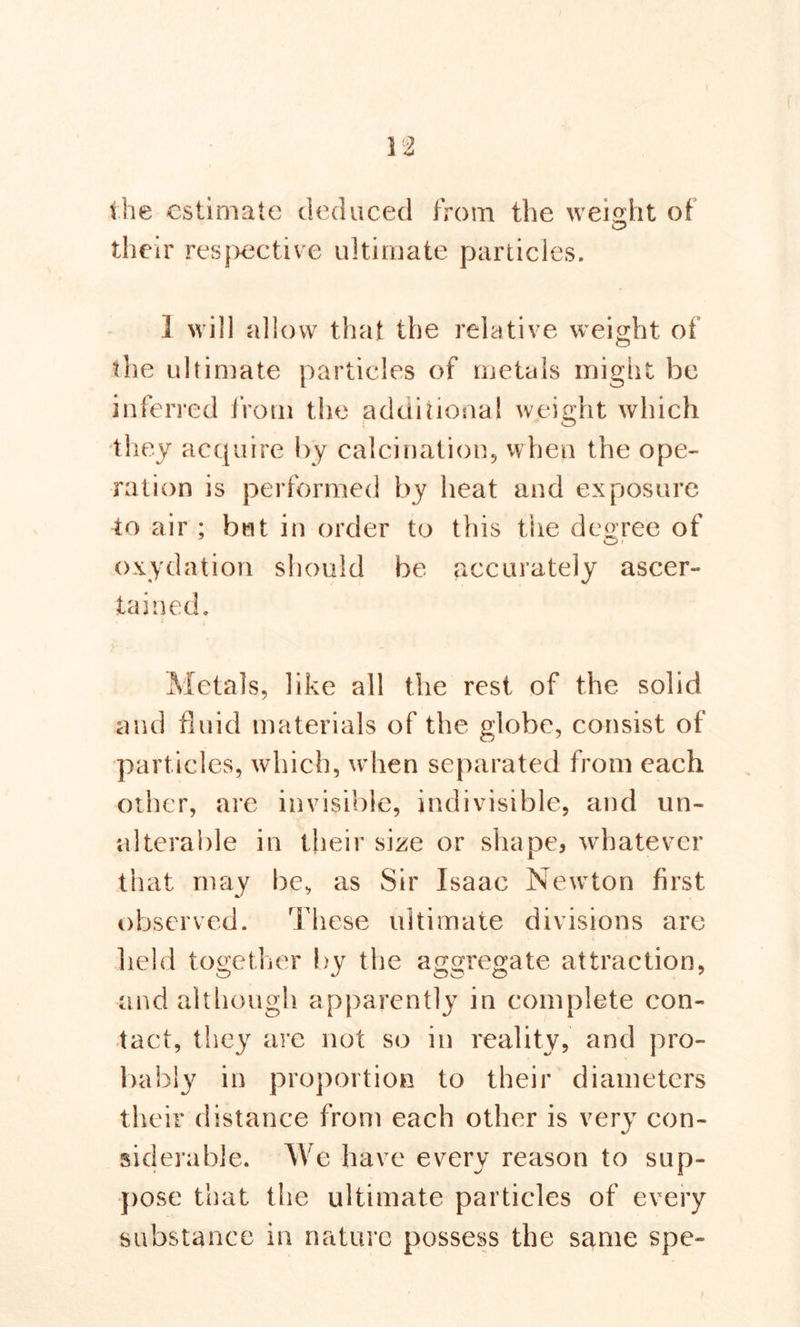 the estimate deduced from the weight of their respective ultimate particles. 1 will allow that the relative weight of the ultimate particles of metals might be inferred from the additional weight which they acquire by calcination, when the ope- ration is performed by heat and exposure to air ; but in order to this the degree of oxydation should be accurately ascer- tained. Metals, like all the rest of the solid and fluid materials of the globe, consist of particles, which, when separated from each other, are invisible, indivisible, and un- alterable in their size or shape, whatever that may be, as Sir Isaac Newton first observed. These ultimate divisions are held together by the aggregate attraction, and although apparently in complete con- tact, they are not so in reality, and pro- bably in proportion to their diameters their distance from each other is very con- siderable. We have every reason to sup- pose that the ultimate particles of every substance in nature possess the same spe-