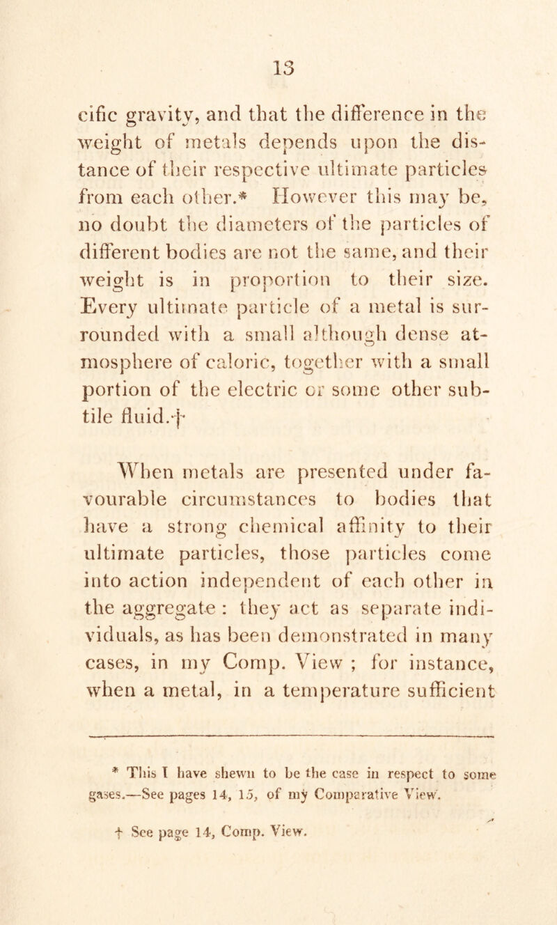 cific gravity, and that the difference in the weight of metals depends upon the dis- tance of their respective ultimate particles from each other.* However this may be. no doubt the diameters of the particles of different bodies are not the same, and their weight is in proportion to their size. Every ultimate particle of a metal is sur- rounded with a small although dense at- mosphere of caloric, together with a small portion of the electric or some other sub- tile fluid.p When metals are presented under fa- vourable circumstances to bodies that have a strong chemical affinity to their ultimate particles, those particles come into action independent of each other in the aggregate : they act as separate indi- viduals, as has been demonstrated in many cases, in my Comp. View ; for instance, when a metal, in a temperature sufficient * This I have shewn to be the case in respect to some gases.—See pages 14, 1j, of my Comparative View. t See page 14, Comp. View.