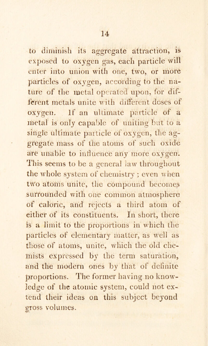 to diminish its aggregate attraction, is exposed to oxygen gas, each particle will enter into union with one, two, or more particles of oxygen, according to the na- ture of the metal operated upon, for dif- ferent metals unite with different doses of oxygen. If an ultimate particle of a metal is only capable of uniting but to a single ultimate particle of oxygen, the ag- gregate mass of the atoms of such oxide are unable to influence any more oxygen. This seems to be a general law throughout the whole system of chemistry ; even when two atoms unite, the compound becomes surrounded with one common atmosphere of caloric, and rejects a third atom of either of its constituents. In short, there is a limit to the proportions in which the particles of elementary matter, as well as those of atoms, unite, which the old che- mists expressed by the term saturation, and the modern ones by that of definite proportions. The former having no know- ledge of the atomic system, could not ex- tend their ideas on this subject beyond gross volumes.