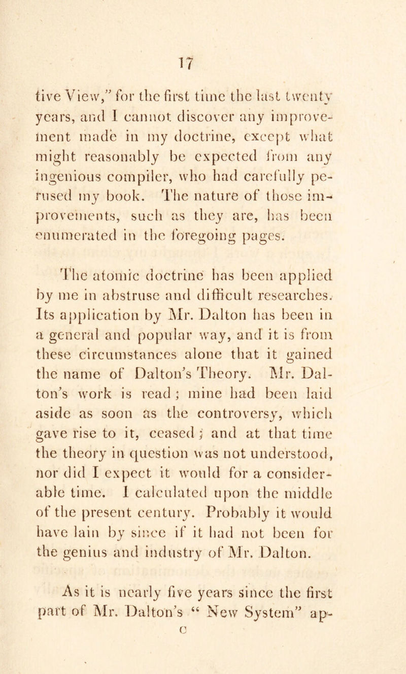live View,” for the first time the last tweutv years, and I cannot discover any improve- ment made in my doctrine, except what might reasonably be expected from any ingenious compiler, who had carefully pe- rused my book. The nature of those im- provements, such as they are, has been enumerated in the foregoing pages. The atomic doctrine has been applied by me in abstruse and difficult researches. Its application by Mr. Dalton has been in a general and popular way, and it is from these circumstances alone that it gained the name of Dalton's Theory. Mr. Dal- ton’s work is read ; mine had been laid aside as soon as the controversy, which gave rise to it, ceased j and at that time the theory in question was not understood, nor did I expect it would for a consider- able time. I calculated upon the middle of the present century. Probably it wmuld have lain by sir.ee if it had not been for the genius and industry of Mr. Dalton. As it is nearly five years since the first part of Mr. Dalton’s “ New System” ap- c