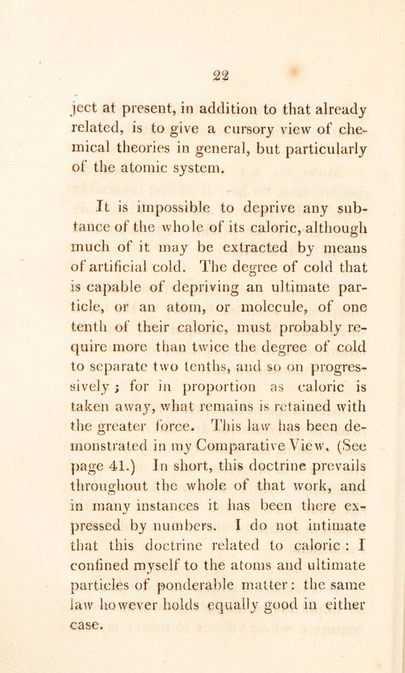 ject at present, in addition to that already related, is to give a cursory view of che- mical theories in general, but particularly of the atomic system. It is impossible to deprive any sub- tance of the whole of its caloric, although much of it may be extracted by means of artificial cold. The degree of cold that is capable of depriving an ultimate par- ticle, or an atom, or molecule, of one tenth of their caloric, must probably re- quire more than twice the degree of cold to separate two tenths, and so on progres- sively ; for in proportion as caloric is taken away, what remains is retained with the greater force. This law lias been de- monstrated in my Comparative View. (See page 41.) In short, this doctrine prevails throughout the whole of that work, and in many instances it has been there ex- pressed by numbers. I do not intimate that this doctrine related to caloric : I confined myself to the atoms and ultimate particles of ponderable matter: the same Jaw however holds equally good in either case.