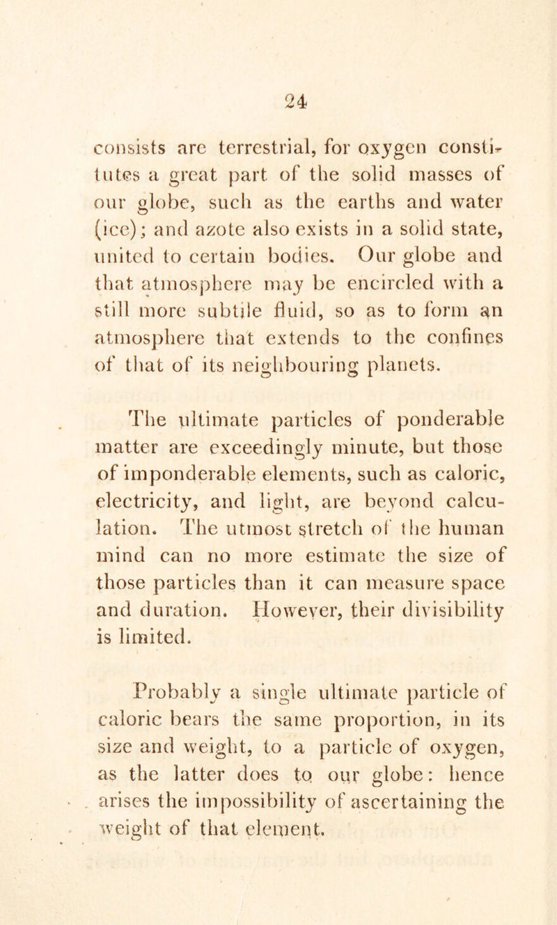 consists arc terrestrial, for oxygen const!* lutes a great part of the solid masses of our globe, such as the earths and water (ice); and azote also exists in a solid state, united to certain bodies. Our globe and that atmosphere may be encircled with a still more subtile fluid, so as to form an atmosphere that extends to the confines of that of its neighbouring planets. The ultimate particles of ponderable matter are exceedingly minute, but those of imponderable elements, such as caloric, electricity, and light, are beyond calcu- lation. The utmost stretch of the human mind can no more estimate the size of those particles than it can measure space and duration. However, their divisibility is limited. Probably a single ultimate particle of caloric bears the same proportion, in its size and weight, to a particle of oxygen, as the latter does tq our globe: hence arises the impossibility of ascertaining the weight of that element.