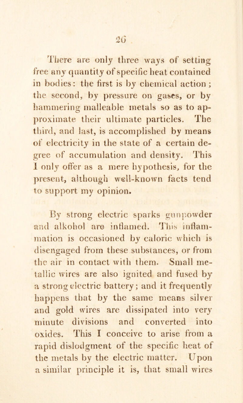 There are only three ways of setting free any quantity of specific heat contained in bodies: the first is by chemical action; the second, by pressure on gases, or by hammering malleable metals so as to ap- proximate their ultimate particles. The third, and last, is accomplished by means of electricity in the state of a certain de- gree of accumulation and density. This I only offer as a mere hypothesis, for the present, although well-known facts tend to support my opinion. By strong electric sparks gunpowder and alkohol are inflamed. This inflam- mation is occasioned by caloric which is disengaged from these substances, or from the air in contact with them. Small me- tallic wires are also ignited and fused by a strong electric battery; and it frequently happens that by the same means silver and gold wires are dissipated into very minute divisions and converted into oxides. This I conceive to arise from a rapid dislodgment of the specific heat of the metals by the electric matter. Upon a similar principle it is, that small wires