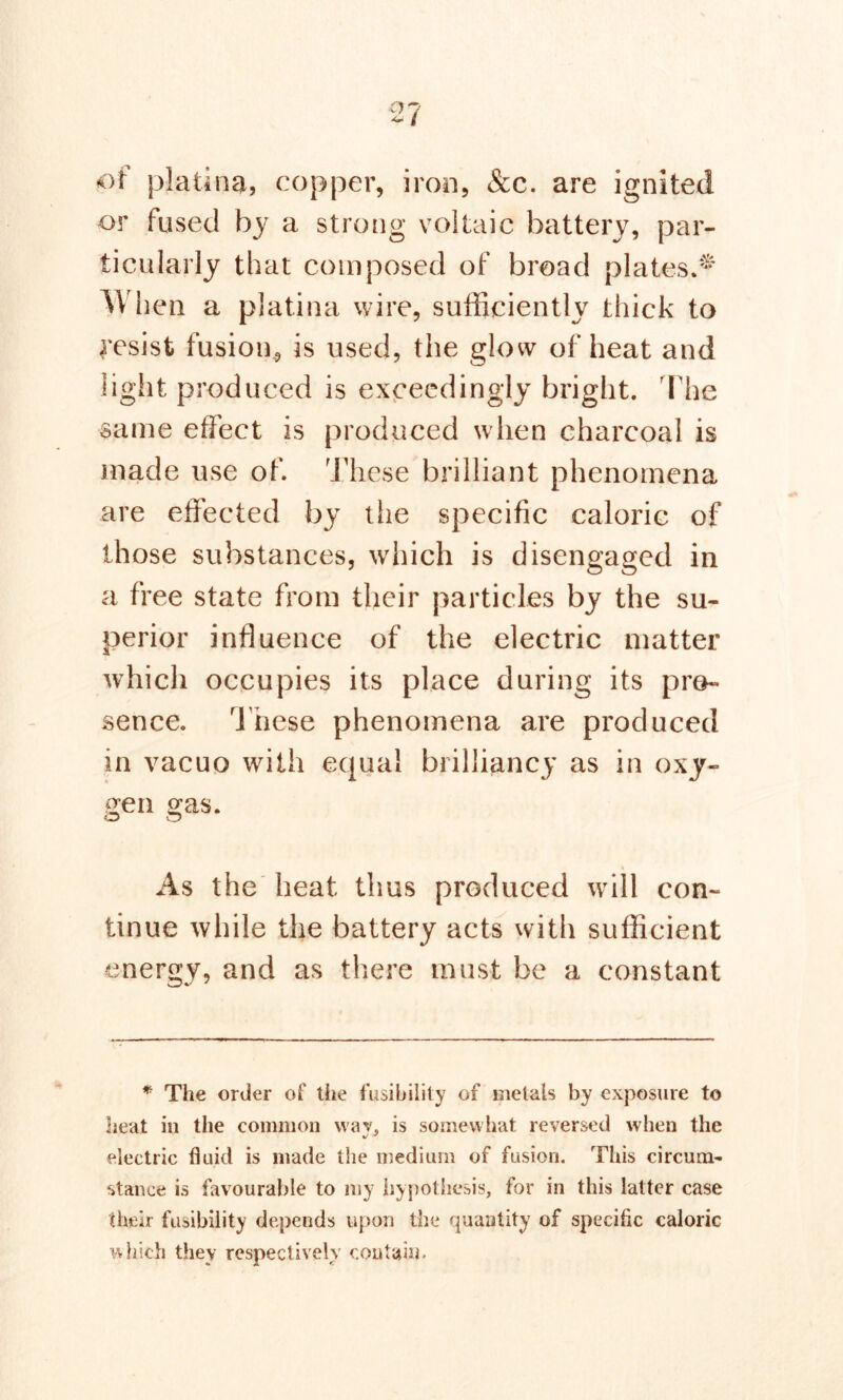 of platina, copper, iron, &c. are ignited or fused by a strong voltaic battery, par- ticularly that composed of broad plates.* When a platina wire, sufficiently thick to resist fusion, is used, the glow of heat and light produced is exceedingly bright. The same effect is produced when charcoal is made use of. These brilliant phenomena are effected by the specific caloric of those substances, which is disengaged in a free state from their particles by the su- perior influence of the electric matter which occupies its place during its pre- sence. These phenomena are produced in vacuo with equal brilliancy as in oxy- gen gas. As the heat thus produced will con- tinue while the battery acts with sufficient energy, and as there must be a constant CD*-' J * The order of the fusibility of metals by exposure to heat in the common wav, is somewhat reversed when the electric fluid is made the medium of fusion. This circum- stance is favourable to my hypothesis, for in this latter case their fusibility depends upon the quantity of specific caloric which they respectively contain.